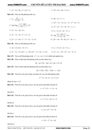 WWW.VNMATH.COM
CHUYÊN ĐỀ LUYỆN THI ĐẠI HỌC
1. |x2 − 5x + 4| ≤ x2 + 6x + 5; 2. 4x2 + 4x − |2x + 1| ≥ 5.
Bài 1.35 : Giải các bất phương trình sau :
1.
¬
¬
¬
¬1 −
|x|
1 + |x|
¬
¬
¬
¬ ≥
1
2
;
2. log5 log¹⁄₂
x2 − 4|x|
|x| − 7
≤ 0 ;
3. |x2 − 2x − 8| > 2x ;
4. |x3 − 7x − 3| < x3 + x2 + 3 ;
5. |x3 − x2 + 4| + x3 − x2 − 2x − 2 ≤ 0 ;
6. ||x| − 1| < 1 − x ;
7.
¬
¬|x2 − 3x − 7| + 2x − 1
¬
¬ < x2 − 8x − 5 ;
8.
¬
¬x2 − |x2 − 3x − 5| − 5
¬
¬ < x + 1 ;
9. |x − 1| + |x − 2| > 3 + x ;
10. log3
|x2 − 4x| + 3
x2 + |x − 5|
≥ 0 ;
11. ||3x + 4x − 9| − 8| ≤ 3x − 4x − 1 ;
Bài 1.36 : Giải các bất phương trình sau :
1. |3x + 2| + |2x − 3| < 11 ;
2. |x2 − 3x − 7| + |2x2 − x − 9| + |3x2 − 7x − 5| < x + 15 ;
3. |x − 1| + |2 − x| > 3 + x ;
4. |x2 − 3x − 17| − |x2 − 5x − 7| > 3.
Bài 1.37 : Tìm m để bất phương trình : x2 + |x + m| < 2 có ít nhất một nghiệm âm.
Bài 1.38 : Giải và biện luận bất phương trình sau theo tham số p :
2|x − p| + 5|x − 3p| + 4x + 6p + 12 ≤ 0.
Bài 1.39 : Giải và biện luận bất phương trình sau theo tham số p :
|2x + 21p| − 2|2x − 21p| < x − 21p.
Bài 1.40 : Tìm tất cả các giá trị thực của tham số a sao cho bất phương trình
x2
− |x − a| − |x − 1| + 3 ≥ 0
đúng với mọi x ∈ R.
Bài 1.41 : Tìm tất cả các giá trị của a sao cho giá trị nhỏ nhất của hàm số
y = x2
+ 2x − 1 + |x − a|
lớn hơn 2.
Bài 1.42 : Tìm tất cả các giá trị của a sao cho giá trị nhỏ nhất của hàm số
y = x2
+ |x − a| + |x − 1|
lớn hơn 2.
Bài 1.43 : Tìm tất cả các giá trị của a sao cho giá trị nhỏ nhất của hàm số
y = ax + |x2
− 4x + 3|
lớn hơn 1.
Bài 1.44 : Tìm tất cả các giá trị của a sao cho giá trị lớn nhất của hàm số
y = 4x − x2
+ |x − m|
nhỏ hơn 4.
TRẦN ANH TUẤN - 0974 396 391 - (04) 66 515 343 Trang 15
www.VNMATH.com www.VNMATH.com
 