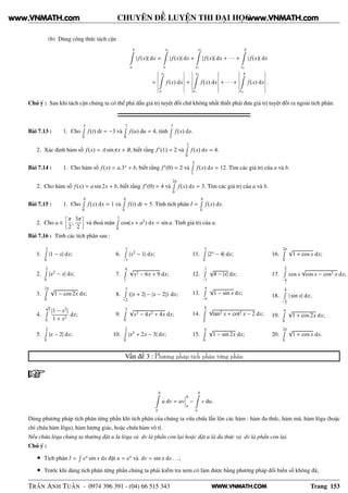 WWW.VNMATH.COM
CHUYÊN ĐỀ LUYỆN THI ĐẠI HỌC
(b) Dùng công thức tách cận
b
a
|f(x)| dx =
x1
a
|f(x)| dx +
x2
x1
|f(x)| dx + · · · +
b
xn
|f(x)| dx
=
¬
¬
¬
¬
¬
¬
x1
a
f(x) dx
¬
¬
¬
¬
¬
¬
+
¬
¬
¬
¬
¬
¬
x2
x1
f(x) dx
¬
¬
¬
¬
¬
¬
+ · · · +
¬
¬
¬
¬
¬
¬
b
xn
f(x) dx
¬
¬
¬
¬
¬
¬
.
Chú ý : Sau khi tách cận chúng ta có thể phá dấu giá trị tuyệt đối chứ không nhất thiết phải đưa giá trị tuyệt đối ra ngoài tích phân.
Bài 7.13 : 1. Cho
5Ê
0
f(t) dt = −3 và
7Ê
0
f(u) du = 4, tính
7Ê
5
f(x) dx.
2. Xác định hàm số f(x) = A sin πx + B, biết rằng f′
(1) = 2 và
2Ê
0
f(x) dx = 4.
Bài 7.14 : 1. Cho hàm số f(x) = a.3x
+ b, biết rằng f′
(0) = 2 và
2Ê
1
f(x) dx = 12. Tìm các giá trị của a và b.
2. Cho hàm số f(x) = a sin 2x + b, biết rằng f′
(0) = 4 và
2πÊ
0
f(x) dx = 3. Tìm các giá trị của a và b.
Bài 7.15 : 1. Cho
4Ê
0
f(x) dx = 1 và
6Ê
0
f(t) dt = 5. Tính tích phân I =
6Ê
4
f(x) dx.
2. Cho a ∈
å
π
2
;
3π
2
è
và thoả mãn
1Ê
0
cos(x + a2
) dx = sin a. Tính giá trị của a.
Bài 7.16 : Tính các tích phân sau :
1.
2Ê
0
|1 − x| dx;
2.
2Ê
0
|x2
− x| dx;
3.
2πÊ
0
√
1 − cos 2x dx;
4.
√
3Ê
0
|1 − x2
|
1 + x2
dx;
5.
2Ê
0
|x − 2| dx;
6.
3Ê
−3
|x2
− 1| dx;
7.
4Ê
1
√
x2 − 6x + 9 dx;
8.
5Ê
−2
(|x + 2| − |x − 2|) dx;
9.
3Ê
0
√
x3 − 4x2 + 4x dx;
10.
2Ê
0
|x2
+ 2x − 3| dx;
11.
3Ê
0
|2x
− 4| dx;
12.
1Ê
−1
√
4 − |x| dx;
13.
πÊ
−π
√
1 − sin x dx;
14.
π
3Ê
π
6
√
tan2 x + cot2 x − 2 dx;
15.
πÊ
0
√
1 − sin 2x dx;
16.
2πÊ
0
√
1 + cos x dx;
17.
π
2Ê
− π
2
cos x
√
cos x − cos3 x dx;
18.
π
2Ê
− π
2
| sin x| dx;
19.
πÊ
0
√
1 + cos 2x dx;
20.
2πÊ
0
√
1 + cos x dx.
Vấn đề 3 : Phương pháp tích phân từng phần
b
a
u dv = uv
¬
¬
¬
b
a
−
b
a
v du.
Dùng phương pháp tích phân từng phần khi tích phân của chúng ta vừa chứa lẫn lộn các hàm : hàm đa thức, hàm mũ, hàm lôga (hoặc
chỉ chứa hàm lôga), hàm lượng giác, hoặc chứa hàm vô tỉ.
Nếu chứa lôga chúng ta thường đặt u là lôga và dv là phần còn lại hoặc đặt u là đa thức và dv là phần còn lại.
Chú ý :
• Tích phân I =
Ê
ex
sin x dx đặt u = ex
và dv = sin x dx . . .;
• Trước khi dùng tích phân từng phần chúng ta phải kiểm tra xem có làm được bằng phương pháp đổi biến số không đã;
TRẦN ANH TUẤN - 0974 396 391 - (04) 66 515 343 Trang 153
www.VNMATH.com www.VNMATH.com
 