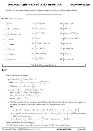 WWW.VNMATH.COM
CHUYÊN ĐỀ LUYỆN THI ĐẠI HỌC
• Một cách tổng quát, chúng ta đặt u là biểu thức dễ xác định đạo hàm, dv là phần còn lại dễ xác định nguyên hàm.
Bài 7.17 : Tính các tích phân sau :
1.
ln 2Ê
0
xe2x
dx;
2.
1Ê
0
(2x2
+ x + 1)ex
dx;
3.
π
2Ê
0
(1 − x) sin x cos x dx;
4.
π
4Ê
0
x sin x dx;
5.
3Ê
1
2x ln x dx;
6.
eÊ
1
x3
ln2
x dx;
7.
π
2Ê
0
e2x
sin 3x dx;
8.
πÊ
0
ex
cos 2x dx;
9.
1Ê
0
(x2
+ 1)e2x
dx;
10.
1Ê
0
(2x − 1)e−2x
dx;
11.
3Ê
0
√
x + 1e
√
x+1
dx;
12.
1Ê
0
2
√
x
dx;
13.
πÊ
0
(x2
+ 2x + 3) cos x dx;
14.
π
2Ê
0
(x − 1) sin x dx;
15.
π
2Ê
0
x cos x sin2
x dx;
16.
π
2Ê
π
3
x − sin x
1 + cos x
dx;
17.
5Ê
2
2x ln(x − 1) dx;
18.
eÊ
1
x ln2
x dx;
19.
1Ê
0
x ln x +
√
1 + x2 dx;
20.
3Ê
2
(ln(x − 1) − ln(x + 1)) dx;
21.
πÊ
0
ex
cos2
x dx;
22.
1Ê
0
ex
sin2
(πx) dx;
23.
π
2Ê
0
x2
cos x dx;
24.
π
3Ê
0
(2 − x) sin x dx.
Vấn đề 4 : Phương pháp đổi biến số
1. Phương pháp đổi biến số đơn giản
(a)
Ê
f(ax + b) dx =
1
a
Ê
f(ax + b) d(ax + b);
VD :
Ê
(2x − 3)2
dx =
1
2
Ê
(2x − 3)2
d(2x − 3) =
1
2
(2x − 3)3
3
+ C.
Chú ý : d(ax + b) = a dx ⇒ dx =
1
a
d(ax + b).
(b)
Ê
f(xn+1
)xn
dx =
1
n + 1
f(xn+1
) d(xn+1
), đặt t = xn+1
;
VD : I =
Ê
(4x3
+ 1)2
x5
dx =
Ê
(4x3
+ 1)2
x3
.x2
dx.
Đặt t = 4x3
+ 1 ⇒ dt = 12x2
dx và x3
=
1 − t
4
.
Vậy I =
Ê
t2 1 − t
4
3
dt
12
= · · ·
(c) Về cơ bản khi có căn chúng ta thường đặt t là toàn bộ căn, rồi lũy thừa hai vế cho mất căn; nếu biểu thức trong các hàm
sin, cos, tan, cot, ln hoặc lũy thừa là phức tạp thì ta thường đặt t là biểu thức phức tạp đó.
VD :
i. I =
Ê
x2
√
2x3 + 1 dx, đặt t =
√
2x3 + 1 ⇒ t2
= 2x3
+ 1 ⇒ 2t dt = 6x2
dx ⇒ x2
dx =
t dt
3
, nên I =
Ê
t.
t dt
3
= · · ·
ii. I =
Ê
x3
.ex2
+1
dx, đặt t = x2
+ 1 ⇒ dt = 2x dx và x2
= t − 1, nên I =
Ê
x2
.ex2
+1
x dx =
Ê
(t − 1)et dt
2
rồi dùng phương
pháp nguyên hàm từng phần.
iii. I =
Ê 1
x2
sin
1
x
cos
1
x
dx, đặt t =
1
x
⇒ dt = −
dx
x2
, nên I = −
Ê
sin t cos t dt = −
1
2
Ê
sin 2t dt.
2. Phương pháp đổi biến số tích phân lượng giác
Tích phân chỉ chứa các hàm số lượng giác sin, cos, tan, cot chúng ta biến đổi về một trong các dạng sau :
TRẦN ANH TUẤN - 0974 396 391 - (04) 66 515 343 Trang 154
www.VNMATH.com www.VNMATH.com
 