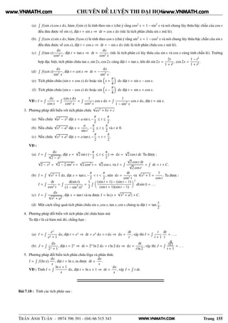 WWW.VNMATH.COM
CHUYÊN ĐỀ LUYỆN THI ĐẠI HỌC
(a)
Ê
f(sin x) cos x dx, hàm f(sin x) là tính theo sin x (chú ý rằng cos2
x = 1 − sin2
x và nói chung lũy thừa bậc chẵn của cos x
đều đưa được về sin x), đặt t = sin x ⇒ dt = cos x dx (tức là tích phân chứa sin x mũ lẻ).
(b)
Ê
f(cos x) sin x dx, hàm f(cos x) là tính theo cos x (chú ý rằng sin2
x = 1 − cos2
x và nói chung lũy thừa bậc chẵn của sin x
đều đưa được về cos x), đặt t = cos x ⇒ dt = − sin x dx (tức là tích phân chứa cos x mũ lẻ).
(c)
Ê
f(tan x)
dx
cos2 x
, đặt t = tan x ⇒ dt =
dx
cos2 x
(tức là tích phân có lũy thừa của sin x và cos x cùng tính chẵn lẻ). Trường
hợp đặc biệt, tích phân chứa tan x, sin 2x, cos2x cũng đặt t = tan x, khi đó sin 2x =
2t
1 + t2
, cos 2x =
1 − t2
1 + t2
.
(d)
Ê
f(cot x)
dx
sin2
x
, đặt t = cot x ⇒ dt = −
dx
sin2
x
.
(e) Tích phân chứa (sin x + cos x) dx hoặc sin x +
π
4
dx đặt t = sin x − cos x.
(f) Tích phân chứa (sin x − cos x) dx hoặc sin x −
π
4
dx đặt t = sin x + cos x.
VD : I =
Ê dx
cos x
=
Ê cos x dx
cos2 x
=
Ê 1
cos2 x
cos x dx =
Ê 1
1 − sin2
x
cos x dx, đặt t = sin x.
3. Phương pháp đổi biến với tích phân chứa
√
ax2 + bx + c
(a) Nếu chứa
√
a2 − x2 đặt x = a sin t, −
π
2
≤ t ≤
π
2
.
(b) Nếu chứa
√
x2 − a2 đặt x =
a
sin t
, −
π
2
≤ t ≤
π
2
và t 0.
(c) Nếu chứa
√
x2 + a2 đặt x = a tan t, −
π
2
< t <
π
2
.
VD :
(a) I =
Ê dx
√
2 − x2
, đặt x =
√
2 sin t (−
π
2
≤ t ≤
π
2
) ⇒ dx =
√
2 cos t dt. Ta được :
√
2 − x2 =
√
2 − 2 sin2
t =
√
2 cos2 t =
√
2 cos t, và I =
Ê
√
2 cos t dt
√
2 cos t
=
Ê
dt = t + C.
(b) I =
Ê √
x2 + 1 dx, đặt x = tan t, −
π
2
< t <
π
2
, nên dx =
dt
cos2 t
và
√
x2 + 1 =
1
cos t
. Ta được :
I =
Ê dt
cos3 t
=
Ê d(sin t)
(1 − sin2
t)2
=
1
2
Ê (sin t + 1) − (sin t − 1)
(sin t + 1)(sin t − 1)
2
d(sin t) = . . .
(c) I =
Ê dx
√
x2 + a2
, đặt x = tan t và ta được I = ln |x +
√
x2 + a2| + C.
(d) Một cách tổng quát tích phân chứa sin x, cos x, tan x, cot x chúng ta đặt t = tan
x
2
.
4. Phương pháp đổi biến với tích phân chỉ chứa hàm mũ
Ta đặt t là cả hàm mũ đó, chẳng hạn :
(a) I =
Ê ex
ex + 1
dx, đặt t = ex
⇒ dt = ex
dx = t dx ⇒ dx =
dt
t
, vậy thì I =
Ê t
t + 1
dt
t
= . . ..
(b) J =
Ê dx
2x + 1
, đặt t = 2x
⇒ dt = 2x
ln 2 dx = t ln 2 dx ⇒ dx =
dt
t ln 2
, vậy thì J =
Ê dt
t ln 2
t + 1
= . . .
5. Phương pháp đổi biến tích phân chứa lôga và phân thức
I =
Ê
f(ln x).
dx
x
, đặt t = ln x, ta được dt =
dx
x
.
VD : Tính I =
Ê ln x + 1
x
dx, đặt t = ln x + 1 ⇒ dt =
dx
x
, vậy I =
Ê
t dt.
Bài 7.18 : Tính các tích phân sau :
TRẦN ANH TUẤN - 0974 396 391 - (04) 66 515 343 Trang 155
www.VNMATH.com www.VNMATH.com
 