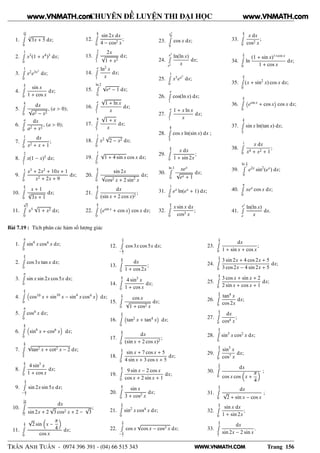 WWW.VNMATH.COM
CHUYÊN ĐỀ LUYỆN THI ĐẠI HỌC
1.
22
3Ê
0
3
√
3x + 5 dx;
2.
1Ê
0
x3
(1 + x4
)3
dx;
3.
1Ê
0
x2
e3x3
dx;
4.
π
2Ê
0
sin x
1 + cos x
dx;
5.
a
2Ê
0
dx
√
a2 − x2
, (a > 0);
6.
aÊ
0
dx
a2 + x2
, (a > 0);
7.
1Ê
0
dx
x2 + x + 1
;
8.
2Ê
1
x(1 − x)5
dx;
9.
1Ê
0
x3
+ 2x2
+ 10x + 1
x2 + 2x + 9
dx;
10.
π
3Ê
0
x + 1
3
√
3x + 1
dx;
11.
√
3Ê
0
x5
√
1 + x2 dx;
12.
π
2Ê
0
sin 2x dx
4 − cos2 x
;
13.
2Ê
1
2x
√
1 + x2
dx;
14.
eÊ
1
ln2
x
x
dx;
15.
ln 2Ê
0
√
ex − 1 dx;
16.
eÊ
1
√
1 + ln x
x
dx;
17.
8Ê
3
√
1 + x
x
dx;
18.
1Ê
0
x2
√
2 − x2 dx;
19.
1Ê
0
√
1 + 4 sin x cos x dx;
20.
π
2Ê
0
sin 2x
√
cos2 x + 2 sin2
x
dx;
21.
π
4Ê
0
dx
(sin x + 2 cos x)2
;
22.
π
2Ê
0
 
esin x
+ cos x
¡
cos x dx;
23.
π2
4Ê
0
cos x dx;
24.
e5
Ê
e2
ln(ln x)
x
dx;
25.
1Ê
0
x3
ex2
dx;
26.
eÊ
1
cos(ln x) dx;
27.
eÊ
1
1 + x ln x
x
dx;
28.
π
2Ê
π
4
cos x ln(sin x) dx ;
29.
π
4Ê
0
x dx
1 + sin 2x
;
30.
ln 3Ê
0
xex
√
ex + 1
dx;
31.
1Ê
0
ex
ln(ex
+ 1) dx;
32.
π
4Ê
0
x sin x dx
cos3 x
;
33.
π
3Ê
0
x dx
cos2 x
;
34.
π
2Ê
0
ln
(1 + sin x)1+cos x
1 + cos x
dx;
35.
π
2Ê
0
(x + sin2
x) cos x dx;
36.
π
2Ê
0
 
esin x
+ cos x
¡
cos x dx;
37.
π
3Ê
π
4
sin x ln(tan x) dx;
38.
1Ê
0
x dx
x4 + x2 + 1
;
39.
ln π
2Ê
0
e2x
sin2
(ex
) dx;
40.
πÊ
0
xex
cos x dx;
41.
e2
Ê
e
ln(ln x)
x
dx.
Bài 7.19 : Tích phân các hàm số lượng giác
1.
πÊ
0
sin4
x cos4
x dx;
2.
π
3Ê
0
cos 3x tan x dx;
3.
πÊ
0
sin x sin 2x cos 5x dx;
4.
π
3Ê
0
cos10
x + sin10
x − sin4
x cos4
x dx;
5.
πÊ
0
cos4
x dx;
6.
π
2Ê
0
sin6
x + cos6
x dx;
7.
π
3Ê
π
6
√
tan2 x + cot2 x − 2 dx;
8.
π
2Ê
0
4 sin3
x
1 + cos x
dx;
9.
π
2Ê
− π
2
sin 2x sin 5x dx;
10.
5π
12Ê
π
12
dx
sin 2x + 2
√
3 cos2 x + 2 −
√
3
;
11.
π
3Ê
0
√
2 sin x −
π
4
cos x
dx;
12.
π
3Ê
− π
2
cos 3x cos 5x dx;
13.
π
4Ê
0
dx
1 + cos 2x
;
14.
π
2Ê
0
4 sin3
x
1 + cos x
dx;
15.
π
2Ê
0
cos x
√
1 + cos2 x
dx;
16.
π
4Ê
0
 
tan2
x + tan4
x
¡
dx;
17.
π
4Ê
0
dx
(sin x + 2 cos x)2
;
18.
π
2Ê
0
sin x + 7 cos x + 5
4 sin x + 3 cos x + 5
dx;
19.
π
2Ê
0
9 sin x − 2 cos x
cos x + 2 sin x + 1
dx;
20.
π
2Ê
0
sin x
3 + cos2 x
dx;
21.
π
4Ê
0
sin2
x cos4
x dx;
22.
π
2Ê
− π
2
cos x
√
cos x − cos3 x dx;
23.
π
2Ê
0
dx
1 + sin x + cos x
;
24.
π
4Ê
0
3 sin 2x + 4 cos 2x + 5
3 cos2x − 4 sin 2x + 5
dx;
25.
π
2Ê
0
3 cos x + sin x + 2
2 sin x + cos x + 1
dx;
26.
π
6Ê
0
tan4
x
cos 2x
dx;
27.
π
4Ê
0
dx
cos4 x
;
28.
π
2Ê
0
sin3
x cos2
x dx;
29.
π
4Ê
0
sin5
x
cos7 x
dx;
30.
π
6Ê
0
dx
cos x cos x +
π
4
;
31.
π
4Ê
0
dx
√
2 + sin x − cos x
;
32.
π
4Ê
0
sin x dx
1 + sin 2x
;
33.
π
2Ê
π
3
dx
sin 2x − 2 sin x
.
TRẦN ANH TUẤN - 0974 396 391 - (04) 66 515 343 Trang 156
www.VNMATH.com www.VNMATH.com
 