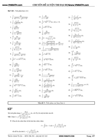 WWW.VNMATH.COM
CHUYÊN ĐỀ LUYỆN THI ĐẠI HỌC
Bài 7.20 : Tích phân hàm vô tỉ
1.
3Ê
0
dx
√
x + 1 +
Ô
(x + 1)2
;
2.
2Ê
1
x + 3
x
√
2x + 3
dx;
3.
7Ê
0
x dx
3
√
x + 1
;
4.
7Ê
0
x dx
1 +
√
2 + x
;
5.
64Ê
1
dx
√
x + 3
√
x
;
6.
1Ê
0
dx
1 + 3
√
x
;
7.
1Ê
0
1 − x
1 + x
dx;
8.
2Ê
1
dx
√
x + 1 +
√
x − 1
;
9.
1Ê
0
(x2
+ x)
√
x + 1 dx;
10.
3
4Ê
0
x dx
√
1 − x
;
11.
2Ê
1
x dx
1 +
√
x − 1
;
12.
16Ê
1
dx
√
x + 9 −
√
x
;
13.
1Ê
0
x dx
√
1 + x
;
14.
3Ê
0
√
x3 − 2x2 + x dx;
15.
1Ê
0
2x2
√
1 + x
dx;
16.
9Ê
1
x
3
√
1 − x dx;
17.
1Ê
0
dx
1 + 4
√
x
;
18.
aÊ
0
x2
√
a2 − x2 dx, với a > 0;
19.
1Ê
0
x
√
3 + x2 dx;
20.
2Ê
√
2
dx
√
x2 − 1
;
21.
1Ê
0
(1 − x)
x
2 − x
dx;
22.
1Ê
0
x −
√
x2 − 2x + 2
x +
√
x2 − 2x + 2
.
dx
x2 − 2x + 2
;
23.
4Ê
2+
√
2
dx
(x − 1)
√
x2 − 4x + 3
;
24.
0Ê
−1
x2
√
4 − x2;
25.
0Ê
−1
√
−x(x + 2) dx;
26.
1Ê
0
√
2x − x2 dx;
27.
2Ê
1
x2
√
4 − x2 dx;
28.
1Ê
0
dx
1 + x +
√
x2 + 1
;
29.
2Ê
1
x + 1
√
x2 − 2x + 2
dx;
30.
1Ê
0
x2
− 2x + 5
√
3 + 2x − x2
dx;
31.
1Ê
0
dx
Ô
(x2 + 8)3
dx;
32.
1Ê
−1
dx
√
4 − x2
;
33.
1
2Ê
− 1
2
x3
− x5
√
1 − x2
dx;
34.
1
2Ê
0
1 + x
1 − x
dx;
35.
1Ê
0
x
1 − x
1 + x
dx;
36.
1Ê
0
2x − 3
√
x2 + x + 1
dx;
37.
5Ê
4
x2
+ 1
√
x2 − 4x + 3
dx;
38.
1Ê
0
x
1 + 3
√
x
dx;
39.
2
√
3Ê
√
5
dx
x
√
x2 + 4
;
40.
1Ê
1
3
1 + x
x3
dx;
41.
√
3Ê
0
x3
√
x2 + 1 dx;
42.
3Ê
1
x3
√
1 − x2 dx;
43.
3
√2
5Ê
1
3√
5
x5 3
Ô
(2 − 5x3)2 dx;
44.
1Ê
0
dx
(1 + xn)
n
√
1 + xn
, n ∈ N;
45.
1Ê
0
x7 7
√
8x4 + 1 dx;
46.
1Ê
0
x15
√
1 + 3x8 dx.
Vấn đề 5 : Tích phân các hàm hữu tỉ
Xét tích phân dạng
Ê P(x)
ax2 + bx + c
dx, với P(x) là một đa thức nào đó.
VD : Tính I =
Ê 2x3
+ 3x2
− x
x2 + 2x + 2
dx.
• Chia tử cho mẫu (bậc tử lớn hơn bậc mẫu), được
I = (2x − 1) dx +
−3x + 2
x2 + 2x + 2
dx
vấn đề là cần tính I1 =
Ê −3x + 2
x2 + 2x + 2
dx.
TRẦN ANH TUẤN - 0974 396 391 - (04) 66 515 343 Trang 157
www.VNMATH.com www.VNMATH.com
 