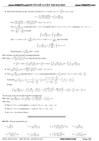 WWW.VNMATH.COM
CHUYÊN ĐỀ LUYỆN THI ĐẠI HỌC
• Tách tử theo đạo hàm của mẫu : đạo hàm của mẫu là 2x + 2, và tử là −3x + 2 =
−3
2
(2x + 2) + 5, vậy :
I1 = −
3
2
(2x + 2) dx
x2 + 2x + 2
+ 5
dx
x2 + 2x + 2
.
– Với
Ê (2x + 2) dx
x2 + 2x + 2
=
Ê d(x2
+ 2x + 2)
x2 + 2x + 2
= ln |x2
+ 2x + 2| + C.
– Với
Ê dx
x2 + 2x + 2
, ta nhận thấy mẫu x2
+ 2x + 2 vô nghiệm, nên x2
+ 2x + 2 = (x + 1)2
+ 1 (tổng quát : ax2
+ bx + c =
a x +
b
2a
2
+
∆
4a
) và ta được
dx
x2 + 2x + 2
=
dx
(x + 1)2 + 1
đặt x + 1 = tan t ⇒ dx =
dt
cos2 t
và (x + 1)2
+ 1 = tan2
t + 1 =
1
cos2 t
, thay vào ta được
dx
x2 + 2x + 2
=
dt
cos2 t
1
cos2 t
= dt = t + C.
Dạng tổng quát :
Ê dx
x2 + a2
, đặt x = a tan t.
Một ví dụ khác với mẫu là đa thức hai nghiệm phân biệt.
VD : Tính I =
Ê 2x3
− x2
+ x − 4
2x2 − 3x + 1
dx và biến đổi như trên ta được :
I = (x + 1) dx +
3x − 5
2x2 − 3x + 1
dx = (x + 1) dx +
3
4
4x − 3
2x2 − 3x + 1
dx −
11
4
dx
2x2 − 3x + 1
• Với
Ê 4x − 3
2x2 − 3x + 1
dx =
Ê d(2x2
− 3x + 1)
2x2 − 3x + 1
= ln |2x2
− 3x + 1| + C.
• Với
Ê dx
2x2 − 3x + 1
, nhận thấy mẫu 2x2
− 3x + 1 có hai nghiệm phân biệt 1 và
1
2
, nên 2x2
− 3x + 1 = 2(x − 1) x −
1
2
.
Ta biến đổi
1
2x2 − 3x + 1
=
1
2
.
1
(x − 1) x −
1
2
=
1
2
.(−2).
(x − 1) − x −
1
2
(x − 1) x −
1
2
= −
1
x − 1
2
−
1
x − 1
.
Ta được :
dx
2x2 − 3x + 1
= −
dx
x − 1
2
−
dx
x − 1
= −
d x − 1
2
x − 1
2
−
d(x − 1)
x − 1
= − ln
¬
¬
¬
¬x −
1
2
¬
¬
¬
¬ − ln |x − 1| + C.
Và cuối cùng ta xét ví dụ với mẫu là đa thức có nghiệm kép.
VD : Tính
Ê dx
2x2 − 4x + 2
=
1
2
Ê dx
(x + 1)2
=
1
2
Ê d(x + 1)
(x + 1)2
= −
1
2
.
1
x + 1
+ C.
Chú ý rằng :
• Nếu ax2
+ bx + c có hai nghiệm x1, x2 thì ax2
+ bx + c = a(x − x1)(x − x2).
• Nếu ax2
+ bx + c có nghiệm kép x = x0 thì ax2
+ bx + c = a(x − x0)2
.
• d(x + a) = dx với mọi số thực a.
Bài 7.21 : Tính các nguyên hàm sau :
1.
Ê dx
3x + 1
;
2.
Ê x2
+ 3x − 1
−2x + 3
dx;
3.
Ê dx
−2x2 − x + 1
;
4.
Ê dx
x2 − 4x + 4
;
5.
Ê x3
+ 5x2
+ 3x − 7
x2 + 6x + 9
dx;
6.
Ê x2
− 6x + 10
x2 − 6x + 8
dx;
7.
Ê dx
x2(x + 1)
;
8.
Ê 2x − 7
x2 − 3x + 2
dx;
TRẦN ANH TUẤN - 0974 396 391 - (04) 66 515 343 Trang 158
www.VNMATH.com www.VNMATH.com
 
