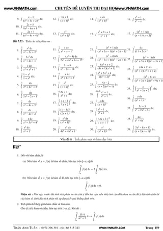 WWW.VNMATH.COM
CHUYÊN ĐỀ LUYỆN THI ĐẠI HỌC
9.
Ê x − 1
(x2 + 3x + 2)2
dx;
10.
Ê 2x + 5
9x2 − 6x + 1
dx;
11.
Ê 2x + 1
(x2 − 4x + 4)3
dx;
12.
Ê 3x + 1
(x + 1)3
dx;
13.
Ê x3
(x2 + 1)2
dx;
14.
Ê x dx
(x2 + 1)2
;
15.
Ê x2
+ 2x + 1
x2 + 1
dx;
16.
Ê x4
− 1
x3 − x
dx;
17.
Ê (x2
+ 1) dx
(x − 1)3(x + 3)
;
Bài 7.22 : Tính các tích phân sau :
1.
1
2Ê
0
x3
dx
x2 − 3x + 2
;
2.
2Ê
0
3x3
dx
x2 + 2x + 1
;
3.
1Ê
0
x dx
x4 + x2 + 1
;
4.
2Ê
1
1 − x2
1 + x4
dx;
5.
1Ê
0
dx
x4 + 4x2 + 3
;
6.
1
2Ê
0
dx
3x2 − 2x − 1
;
7.
1Ê
0
dx
x2 − 4x + 5
;
8.
2Ê
1
dx
x2 − 2x + 2
;
9.
1Ê
0
x dx
x4 − 5x2 + 4
;
10.
1Ê
0
x2
dx
x2 + 1
;
11.
1Ê
−1
x dx
x2 + x + 1
;
12.
1Ê
0
(x2
− 4) dx
2x3 − 4x2 + 6x − 12
;
13.
1Ê
0
3x + 8
x2 − 9x + 14
dx;
14.
4Ê
0
x dx
x4 + 4x2 + 3
;
15.
1Ê
0
x2
(1 + x)2
dx;
16.
4Ê
2
2x + 1
x2 + x
dx;
17.
2Ê
−1
x − 1
x + 2
2
dx;
18.
1Ê
0
(1 − 3x)4
(2x + 1)3
dx;
19.
1Ê
0
x3
dx
(x2 + 1)2
;
20.
1Ê
0
x5
dx
4x6 + 4x3 + 1
;
21.
2Ê
1
(x2
+ 1) dx
(x2 + 3x − 1)(x2 + 5x − 1)
;
22.
2Ê
1
(x2
− 4) dx
(x2 − 3x + 4)(x2 − 2x + 4)
;
23.
1Ê
0
6x2
+ x + 2
(4x + 1)(x2 + 1)
dx;
24.
1Ê
1
2
x4
+ 5x2
+ 4
x(x2 + 2)2
dx;
25.
1Ê
0
4x − 2
(x + 2)(x2 + 1)
dx;
26.
√
2+
√
6
2Ê
1
x2
+ 1
x4 + 1
dx;
27.
1Ê
0
x dx
(x + 1)3
;
28.
1Ê
1
2
x2
− 1
x4 + 1
dx;
29.
1Ê
0
2x + 1
x + 1
2
dx;
30.
1Ê
0
x2
(x2 + 1)2
dx;
31.
−1Ê
2
dx
(11 + 5x)2
;
32.
2Ê
1
(x2
+ 1) dx
(x2 + 5x + 1)(x2 − 3x + 1)
33.
2Ê
1
(4x + 2) dx
(x2 + x)(x2 + x + 2)
;
34.
2Ê
1
(x2
− 6) dx
(x2 + 3x + 2)(x2 + 9x + 18
35.
0Ê
−1
x
x2 − 3x + 2
2
dx;
36.
1Ê
0
x dx
(x2 + 1)2
;
37.
2Ê
1
5x + 3
x3 − 2x2 − 3x
dx;
38.
3
2Ê
1
dx
x3 − 4x
;
39.
1
2Ê
0
3x2
− 8x + 13
(x + 3)(x − 1)2
dx.
Vấn đề 6 : Tích phân một số hàm đặc biệt
1. Đối với hàm chẵn, lẻ
(a) Nếu hàm số y = f(x) là hàm số chẵn, liên tục trên [−a; a] thì
a
−a
f(x) dx = 2
a
0
f(x) dx.
(b) Nếu hàm số y = f(x) là hàm số lẻ, liên tục trên [−a; a] thì
a
−a
f(x) dx = 0.
Nhận xét : Như vậy, trước khi tính tích phân ta cần chú ý đến hai cận, nếu thấy hai cận đối nhau ta cần để ý đến tính chẵn lẻ
của hàm số dưới dấu tích phân rồi áp dụng kết quả khẳng định trên.
2. Tích phân kết hợp giữa hàm chẵn và hàm mũ
Cho f(x) là hàm số chẵn, liên tục trên [−a; a]. Khi đó :
a
−a
f(x)
mx + 1
dx =
a
0
f(x) dx.
TRẦN ANH TUẤN - 0974 396 391 - (04) 66 515 343 Trang 159
www.VNMATH.com www.VNMATH.com
 