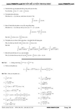 WWW.VNMATH.COM
CHUYÊN ĐỀ LUYỆN THI ĐẠI HỌC
3. Tính bất biến của tích phân khi biến số thay đổi cận cho nhau
Ta có hệ thức :
bÊ
a
f(a + b − x) dx =
bÊ
a
f(x) dx.
4. Tích phân hàm tuần hoàn
Nếu hàm số y = f(x) liên tục, tuần hoàn với chu kì T thì
a+T
a
f(x) dx =
T
0
f(x) dx.
5. Hàm số dưới dấu tích phân có trục đối xứng thẳng đứng
Nếu hàm số y = f(x) liên tục trên [a; b] và f(a + b − x) = f(x) thì
b
a
xf(x) dx =
a + b
2
b
a
f(x) dx.
Đặc biệt :
πÊ
0
xf(sin x) dx =
π
2
πÊ
0
f(sin x) dx.
6. Tích phân của các hàm số đối xứng nhau - tích phân liên kết lượng giác
Nếu f(x) liên tục trên [0; 1] thì
π
2Ê
0
f(sin x) dx =
π
2Ê
0
f(cos x) dx.
Đặc biệt
π
2
0
sink
x
(sin x + cos x)n
=
π
2
0
cosk
x
(sin x + cos x)n
;
π
2
0
sink
x
sinn
x + cosn x
=
π
2
0
cosk
x
sinn
x + cosn x
.
7. Biến đổi tách đôi hàm số và co cận tích phân
Nếu f(x) là hàm liên tục trên [0; 2a], thì
2aÊ
0
f(x) dx =
aÊ
0
(f(x) + f(2a − x)) dx.
Bài 7.23 : 1. Chứng minh rằng
1Ê
−1
ecos x
dx = 2
1Ê
0
ecos x
dx.
2. Tính các tích phân sau:
I1 =
2
−2
ln(x +
√
x2 + 1) dx; I2 =
1
2
− 1
2
cos x ln
1 + x
1 − x
dx.
Bài 7.24 : Tính các tích phân sau :
1.
π
3Ê
− π
3
cos7
x dx;
2.
1Ê
−1
x6
+ tan x
x2 + 1
dx;
3.
aÊ
−a
x2
sin x +
√
a2 − x2 dx (a > 0);
4.
1Ê
−1
ä
ln x +
√
1 + x2
ç2007
dx;
5.
1Ê
−1
x2
+ cos 6x + sin
3x
2
sin
x
2
ln
2 + x
2 − x
dx;
6.
1Ê
−1
x4
sin4
x + cos4 x
3
Ö
x5
− x3
+ x − sin x
x4 + x2 + 1 + cos x
dx;
7.
1Ê
−1
dx
(2x + 1)(x2 + 1)
;
8.
1
2Ê
− 1
2
dx
(ex + 1)
√
1 − x2
;
9.
π
2Ê
− π
2
x2
|sin x|
2009x + 1
;
10.
π
2Ê
− π
2
sin x sin 2x cos 5x
ex + 1
dx;
11.
1Ê
−1
x ln 1 +
√
1 + x2
(3x + 1)
√
1 + x2
dx;
12.
1Ê
−1
x2
ln(1 + x2
)
2x + 1
dx;
13.
1
2Ê
− 1
2
x ln 1+x
1−x
ex + 1
dx;
TRẦN ANH TUẤN - 0974 396 391 - (04) 66 515 343 Trang 160
www.VNMATH.com www.VNMATH.com
 