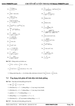WWW.VNMATH.COM
CHUYÊN ĐỀ LUYỆN THI ĐẠI HỌC
14.
π
2Ê
− π
2
x2
cos x
ex + 1
dx;
15.
π
4Ê
0
ln(1 + tan x) dx;
16.
1Ê
0
ln(1 + x)
1 + x2
dx;
17.
4πÊ
0
sin7
3x cos8
5x
1 + cos10 x
dx;
18.
π
2Ê
0
ä
tan2007
2x + sin2009
6x
ç
dx;
19.
2007πÊ
0
√
1 − cos 2x dx;
20.
5π
4Ê
π
sin 2x
cos4 x + sin4
x
dx;
21.
πÊ
0
x sin x dx
9 + 4 cos2 x
;
22.
πÊ
0
x sin x dx;
23.
πÊ
0
x sin3
x dx;
24. I =
πÊ
0
x sin x d x
1 + sin2
x
;
25.
π
2Ê
0
cos4
x
sin4
x + cos4 x
;
26.
π
2Ê
0
sin x
(sin x + cos x)3
;
27.
π
2Ê
0
1
cos2(sin x)
− tan2
(cos x) dx;
28.
π
2Ê
0
sinn
x
sinn−1
x + cosn−1 x
;
29.
π
2Ê
0
ln(tan x) dx;
30.
π
2Ê
0
ln(sin x) dx;
31.
π
2Ê
0
dx
1 + tan2009 x
dx;
32.
4Ê
2
√
ln(9 − x)
√
ln(9 − x) +
√
ln(x + 3)
dx;
33.
3πÊ
0
sin x sin 2x sin 3x dx;
34.
πÊ
0
3 sin 5x
sin 3x
cos 7x dx;
35.
2πÊ
0
√
1 + sin x dx;
36.
πÊ
0
x sin x cos2
x dx;
37.
π
2Ê
0
cos3
x
sin x + cos x
dx;
38.
1Ê
−1
x4
1 + 2x
dx;
Bài 7.25 : Chứng minh các hệ thức sau :
1.
1Ê
0
xm
(1 − x)n
d x =
1Ê
0
xn
(1 − x)m
dx;
2.
aÊ
0
x3
f(x2
) d x =
1
2
a2
Ê
0
xf(x) dx (a > 0; x > 0);
3. Chứng minh rằng nếu y = f(x) là hàm chẵn, tuần hoàn với chu kì T thì
TÊ
0
f(x) dx = 2
T
2Ê
0
f(x) dx.
7.3 Ứng dụng tích phân để tính diện tích hình phẳng
Bài 7.26 : Tính diện tích hình phẳng giới hạn bởi :
1. elíp :
x2
a2
+
y2
b2
= 1, (a, b > 0).
2. đồ thị hàm số y = x3
− 1, đường thẳng x = 2, trục tung và trục hoành.
3. đồ thị hàm số y = 4 − x2
, đường thẳng x = 3, trục tung và trục hoành.
4. parabol y = 2 − x2
và đường thẳng y = −x.
5. đường thẳng y = x + 2 và parabol y = x2
+ x − 2.
6. đồ thị hàm số y =
√
x, trục hoành và đường thẳng y = x − 2.
Bài 7.27 : Tính diện tích hình phẳng giới hạn bởi :
TRẦN ANH TUẤN - 0974 396 391 - (04) 66 515 343 Trang 161
www.VNMATH.com www.VNMATH.com
 