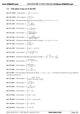 WWW.VNMATH.COM
CHUYÊN ĐỀ LUYỆN THI ĐẠI HỌC
7.5 Tích phân trong các kì thi ĐH
Bài 7.37 (CĐ09) : Tính tích phân : I =
1Ê
0
 
e−2x
+ x
¡
ex
dx.
Bài 7.38 (CĐ10) : Tính tích phân I =
1Ê
0
2x − 1
x + 1
dx.
Bài 7.39 (A02) : Tính diện tích hình phẳng giới hạn bởi các đường : y = |x2
− 4x + 3|, y = x + 3.
Bài 7.40 (A03) : Tính tích phân : I =
2
√
3Ê
√
5
dx
x
√
x2 + 4
.
Bài 7.41 (A04) : Tính tích phân : I =
2Ê
1
x
1 +
√
x − 1
dx.
Bài 7.42 (A05) : Tính tích phân : I =
π
2Ê
0
sin 2x + sin x
√
1 + 3 cos x
dx.
Bài 7.43 (A06) : Tính tích phân : I =
π
2Ê
0
sin 2x
√
cos2 x + 4 sin2
x
dx.
Bài 7.44 (A07) : Tính diện tích hình phẳng giới hạn bởi các đường : y = (e + 1)x, y = (1 + ex
)x.
Bài 7.45 (A08) : Tính tích phân : I =
π
6Ê
0
tan4
x
cos 2x
dx.
Bài 7.46 (A09) : Tính tích phân : I =
π
2Ê
0
 
cos3
x − 1
¡
cos2
dx.
Bài 7.47 (A10) : Tính tích phân I =
2Ê
0
x2
+ ex
+ 2x2
ex
1 + 2ex
dx.
Bài 7.48 (B02) : Tính diện tích hình phẳng giới hạn bởi các đường : y =
Ö
4 −
x2
4
và y =
x2
4
√
2
.
Bài 7.49 (B04) : Tính tích phân I =
eÊ
1
√
1 + 3 ln x ln x
x
dx.
Bài 7.50 (B05) : Tính tích phân I =
π
2Ê
0
sin 2x cos x
1 + cos x
dx.
Bài 7.51 (B06) : Tính tích phân I =
ln 5Ê
ln 3
dx
ex + 2.e−x − 3
.
Bài 7.52 (B07) : Cho hình phẳng H giới hạn bởi các đường : y = x ln x, y = 0, x = e. Tính thể tích của khối tròn xoay tạo thành khi
quay hình H quanh trục Ox.
Bài 7.53 (B08) : Tính tích phân : I =
π
4Ê
0
sin x − π
4 dx
sin 2x + 2(1 + sin x + cos x)
.
Bài 7.54 (B09) : Tính tích phân : I =
3Ê
1
3 + ln x
(x + 1)2
dx.
Bài 7.55 (B10) : Tính tích phân I =
eÊ
1
ln x
x(2 + ln x)2
dx.
Bài 7.56 (D03) : Tính tích phân : I =
2Ê
0
|x2
− x| dx.
Bài 7.57 (D04) : Tính tích phân : I =
3Ê
2
ln(x2
− x) dx.
Bài 7.58 (D05) : Tính tích phân : I =
π
2Ê
0
 
esin x
+ cos x
¡
cos x dx.
Bài 7.59 (D06) : Tính tích phân : I =
1Ê
0
(x − 2)e2x
dx.
Bài 7.60 (D07) : Tính tích phân : I =
eÊ
1
x3
ln2
x dx.
TRẦN ANH TUẤN - 0974 396 391 - (04) 66 515 343 Trang 163
www.VNMATH.com www.VNMATH.com
 