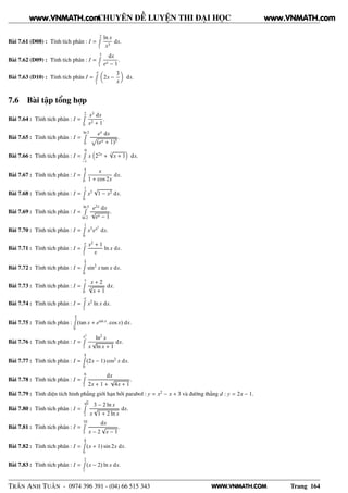WWW.VNMATH.COM
CHUYÊN ĐỀ LUYỆN THI ĐẠI HỌC
Bài 7.61 (D08) : Tính tích phân : I =
2Ê
1
ln x
x3
dx.
Bài 7.62 (D09) : Tính tích phân : I =
3Ê
1
dx
ex − 1
.
Bài 7.63 (D10) : Tính tích phân I =
eÊ
1
2x −
3
x
dx.
7.6 Bài tập tổng hợp
Bài 7.64 : Tính tích phân : I =
2Ê
0
x3
dx
x2 + 1
.
Bài 7.65 : Tính tích phân : I =
ln 3Ê
0
ex
dx
Ô
(ex + 1)3
.
Bài 7.66 : Tính tích phân : I =
0Ê
−1
x 22x
+
3
√
x + 1 dx.
Bài 7.67 : Tính tích phân : I =
π
4Ê
0
x
1 + cos 2x
dx.
Bài 7.68 : Tính tích phân : I =
1Ê
0
x3
√
1 − x2 dx.
Bài 7.69 : Tính tích phân : I =
ln 5Ê
ln 2
e2x
dx
√
ex − 1
.
Bài 7.70 : Tính tích phân : I =
1Ê
0
x3
ex2
dx.
Bài 7.71 : Tính tích phân : I =
eÊ
1
x2
+ 1
x
ln x dx.
Bài 7.72 : Tính tích phân : I =
π
3Ê
0
sin2
x tan x dx.
Bài 7.73 : Tính tích phân : I =
7Ê
0
x + 2
3
√
x + 1
dx.
Bài 7.74 : Tính tích phân : I =
eÊ
1
x2
ln x dx.
Bài 7.75 : Tính tích phân :
π
4Ê
0
(tan x + esin x
. cos x) dx.
Bài 7.76 : Tính tích phân : I =
e3
Ê
1
ln2
x
x
√
ln x + 1
dx.
Bài 7.77 : Tính tích phân : I =
π
2Ê
0
(2x − 1) cos2
x dx.
Bài 7.78 : Tính tích phân : I =
6Ê
2
dx
2x + 1 +
√
4x + 1
.
Bài 7.79 : Tính diện tích hình phẳng giới hạn bởi parabol : y = x2
− x + 3 và đường thẳng d : y = 2x − 1.
Bài 7.80 : Tính tích phân : I =
√
eÊ
2
3 − 2 ln x
x
√
1 + 2 ln x
dx.
Bài 7.81 : Tính tích phân : I =
10Ê
5
dx
x − 2
√
x − 1
.
Bài 7.82 : Tính tích phân : I =
π
2Ê
0
(x + 1) sin 2x dx.
Bài 7.83 : Tính tích phân : I =
2Ê
1
(x − 2) ln x dx.
TRẦN ANH TUẤN - 0974 396 391 - (04) 66 515 343 Trang 164
www.VNMATH.com www.VNMATH.com
 