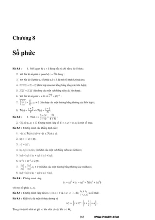 WWW.VNMATH.COM
Chương 8
Số phức
Bài 8.1 : 1. Mối quan hệ z = z đúng nếu và chỉ nếu z là số thực ;
2. Với bất kì số phức z quan hệ z = z là đúng ;
3. Với bất kì số phức z, số phức z.z ∈ R là một số thực không âm ;
4. z1 + z2 = z1 + z2 (liên hợp của một tổng bằng tổng các liên hợp) ;
5. z1.z2 = z1.z2 (liên hợp của một tích bằng tích các liên hợp) ;
6. Với bất kì số phức z 0, có z−1 = (z)−1
;
7.
z1
z2
=
z1
z2
, z2 0 (liên hợp của một thương bằng thương các liên hợp) ;
8. ℜ(z) =
z + 2
2
và ℑ(z) =
z − z
2i
.
Bài 8.2 : 1. Tính z =
5 + 5i
3 − 4i
+
20
4 + 3i
;
2. Giả sử z1, z2 ∈ C. Chứng minh rằng số E = z1.z2 + z1.z2 là một số thực.
Bài 8.3 : Chứng minh các khẳng định sau :
1. −|z| ≤ ℜ(z) ≤ |z| và −|z| ≤ ℑ(z) ≤ |z| ;
2. |z| = | − z| = |z| ;
3. z.z = |z|2
;
4. |z1.z2| = |z1|.|z2| (môđun của một tích bằng tích các môđun) ;
5. |z1| − |z2| ≤ |z1 + z2| ≤ |z1| + |z2| ;
6. |z−1
| = |z|−1
, z 0 ;
7.
¬
¬
¬
¬
z1
z2
¬
¬
¬
¬ =
|z1|
|z2|
, z2 0 (môđun của một thương bằng thương các môđun) ;
8. |z1| − |z2| ≤ |z1 − z2| ≤ |z1| + |z2|.
Bài 8.4 : Chứng minh rằng
|z1 + z2|2
+ |z1 − z2|2
= 2(|z1|2
+ |z2|2
)
với mọi số phức z1, z2.
Bài 8.5 : Chứng minh rằng nếu |z1| = |z2| = 1 và z1.z2 −1, thì
z1 + z2
1 + z1z2
là số thực.
Bài 8.6 : Giải sử a là một số thực dương và
Ma = z ∈ C∗
:
¬
¬
¬
¬z +
1
z
¬
¬
¬
¬ = a .
Tìm giá trị nhỏ nhất và giá trị lớn nhất của |z| khi z ∈ Ma.
167
 