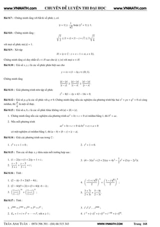 WWW.VNMATH.COM
CHUYÊN ĐỀ LUYỆN THI ĐẠI HỌC
Bài 8.7 : Chứng minh rằng với bất kì số phức z, có
|z + 1| ≥
1
√
2
hoặc |z2
+ 1| ≥ 1.
Bài 8.8 : Chứng minh rằng : Ö
7
2
≤ |1 + z| + |1 − z + z2
| ≤ 3
Ö
7
6
với mọi số phức mà |z| = 1.
Bài 8.9 : Xét tập
H = {z ∈ C : z = x − 1 + xi, x ∈ R}.
Chứng minh rằng có duy nhất số z ∈ H sao cho |z| ≤ |w| với mọi w ∈ H.
Bài 8.10 : Giả sử x, y, z là các số phức phân biệt sao cho
y = tx + (1 − t)z, t ∈ (0; 1).
Chứng minh rằng
|z| − |y|
|z − y|
≥
|z| − |x|
|z − x|
≥
|y| − |x|
|y − x|
.
Bài 8.11 : Giải phương trình trên tập số phức
z2
− 8(1 − i)z + 63 − 16i = 0.
Bài 8.12 : Giả sử p, q là các số phức với q 0. Chứng minh rằng nếu các nghiệm của phương trình bậc hai x2
+ px + q2
= 0 có cùng
môđun, thì
p
q
là một số thực.
Bài 8.13 : Giả sử a, b, c là các số phức khác không với |a| = |b| = |c|.
1. Chứng minh rằng nếu các nghiệm của phương trình az2
+ bz + c = 0 có môđun bằng 1, thì b2
= ac.
2. Nếu mỗi phương trình
az2
+ bz + c = 0 và bz2
+ cz + a = 0
có một nghiệm có môđun bằng 1, thì |a − b| = |b − c| = |c − a|.
Bài 8.14 : Giải các phương trình sau trong C :
1. z2
+ z + 1 = 0 ; 2. z3
+ 1 = 0.
Bài 8.15 : Tìm các số thực x, y thỏa mãn mỗi trường hợp sau :
1. (1 − 2i)x + (1 + 2i)y = 1 + i ;
2.
x − 3
3 + i
+
y − 3
3 − i
= i ;
3. (4 − 3i)x2
+ (3 + 2i)xy = 4y2
−
1
2
x2
+ (3xy − 2y2
)i.
Bài 8.16 : Tính :
1. (2 − i)(−3 + 2i)(5 − 4i) ;
2. (2 − 4i)(5 + 2i) + (3 + 4i)(−6 − i) ;
3.
1 + i
1 − i
16
+
1 − i
1 + i
8
;
4.
−1 + i
√
3
2
6
+
1 − i
√
7
2
6
;
5.
3 + 7i
2 + 3i
+
5 − 8i
2 − 3i
.
Bài 8.17 : Tính :
1. i2000
+ i1999
+ i201
+ i82
+ i47
;
2. En = 1 + i + i2
+ · · · + in
, với n ≥ 1 ;
3. i1
.i2
.i3
. . .i2000
;
4. i−5
+ (−i)7
+ (−i)13
+ i−100
+ (−i)94
.
TRẦN ANH TUẤN - 0974 396 391 - (04) 66 515 343 Trang 168
www.VNMATH.com www.VNMATH.com
 