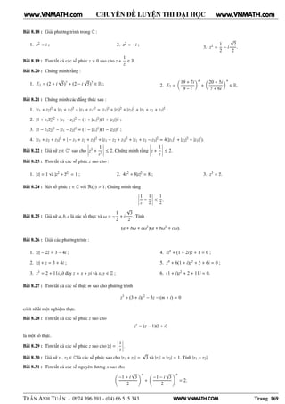 WWW.VNMATH.COM
CHUYÊN ĐỀ LUYỆN THI ĐẠI HỌC
Bài 8.18 : Giải phương trình trong C :
1. z2
= i ; 2. z2
= −i ;
3. z2
=
1
2
− i
√
2
2
.
Bài 8.19 : Tìm tất cả các số phức z 0 sao cho z +
1
z
∈ R.
Bài 8.20 : Chứng minh rằng :
1. E1 = (2 + i
√
5)7
+ (2 − i
√
5)7
∈ R ; 2. E2 =
19 + 7i
9 − i
n
+
20 + 5i
7 + 6i
n
∈ R.
Bài 8.21 : Chứng minh các đẳng thức sau :
1. |z1 + z2|2
+ |z2 + z3|2
+ |z3 + z1|2
= |z1|2
+ |z2|2
+ |z3|2
+ |z1 + z2 + z3|2
;
2. |1 + z1z2|2
+ |z1 − z2|2
= (1 + |z1|2
)(1 + |z2|)2
;
3. |1 − z1z2|2
− |z1 − z2|2
= (1 − |z1|2
)(1 − |z2|)2
;
4. |z1 + z2 + z3|2
+ | − z1 + z2 + z3|2
+ |z1 − z2 + z3|2
+ |z1 + z2 − z3|2
= 4(|z1|2
+ |z2|2
+ |z3|2
).
Bài 8.22 : Giả sử z ∈ C∗
sao cho
¬
¬
¬
¬z3
+
1
z3
¬
¬
¬
¬ ≤ 2. Chứng minh rằng
¬
¬
¬
¬z +
1
z
¬
¬
¬
¬ ≤ 2.
Bài 8.23 : Tìm tất cả các số phức z sao cho :
1. |z| = 1 và |z2
+ z2
| = 1 ; 2. 4z2
+ 8|z|2
= 8 ; 3. z3
= z.
Bài 8.24 : Xét số phức z ∈ C với ℜ(z) > 1. Chứng minh rằng
¬
¬
¬
¬
1
z
−
1
2
¬
¬
¬
¬ <
1
2
.
Bài 8.25 : Giả sử a, b, c là các số thực và ω = −
1
2
+ i
√
3
2
. Tính
(a + bω + cω2
)(a + bω2
+ cω).
Bài 8.26 : Giải các phương trình :
1. |z| − 2z = 3 − 4i ;
2. |z| + z = 3 + 4i ;
3. z3
= 2 + 11i, ở đây z = x + yi và x, y ∈ Z ;
4. iz2
+ (1 + 2i)z + 1 = 0 ;
5. z4
+ 6(1 + i)z2
+ 5 + 6i = 0 ;
6. (1 + i)z2
+ 2 + 11i = 0.
Bài 8.27 : Tìm tất cả các số thực m sao cho phương trình
z3
+ (3 + i)z2
− 3z − (m + i) = 0
có ít nhất một nghiệm thực.
Bài 8.28 : Tìm tất cả các số phức z sao cho
z′
= (z − 1)(z + i)
là một số thực.
Bài 8.29 : Tìm tất cả các số phức z sao cho |z| =
¬
¬
¬
¬
1
z
¬
¬
¬
¬.
Bài 8.30 : Giả sử z1, z2 ∈ C là các số phức sao cho |z1 + z2| =
√
3 và |z1| = |z2| = 1. Tính |z1 − z2|.
Bài 8.31 : Tìm tất cả các số nguyên dương n sao cho
−1 + i
√
3
2
n
+
−1 − i
√
3
2
n
= 2.
TRẦN ANH TUẤN - 0974 396 391 - (04) 66 515 343 Trang 169
www.VNMATH.com www.VNMATH.com
 