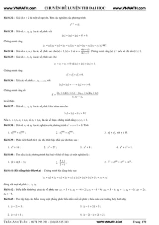 WWW.VNMATH.COM
CHUYÊN ĐỀ LUYỆN THI ĐẠI HỌC
Bài 8.32 : Giả sử n > 2 là một số nguyên. Tìm các nghiệm của phương trình
zn−1
= iz.
Bài 8.33 : Giả sử z1, z2, z3 là các số phức với
|z1| = |z2| = |z3| = R > 0.
Chứng minh rằng
|z1 − z2|.|z2 − z3| + |z3 − z1|.|z1 − z2| + |z2 − z3|.|z3 − z1| ≤ 9R2
.
Bài 8.34 : Giả sử u, v, w, z là các số phức sao cho |u| < 1, |v| = 1 và w =
v(u − z)
u.z − 1
. Chứng minh rằng |w| ≤ 1 nếu và chỉ nếu |z| ≤ 1.
Bài 8.35 : Giả sử z1, z2, z3 là các số phức sao cho
z1 + z2 + z3 = 0 và |z1| = |z2| = |z3| = 1.
Chứng minh rằng
z2
1 + z2
2 + z2
3 = 0.
Bài 8.36 : Xét các số phức z1, z2, . . ., zn với
|z1| = |z2| = · · · = |zn| = r > 0.
Chứng minh rằng số
E =
(z1 + z2)(z2 + z3) · · ·(zn−1 + zn)(zn + z1)
z1.z2 · · ·zn
là số thực.
Bài 8.37 : Giả sử z1, z2, z3 là các số phức khác nhau sao cho
|z1| = |z2| = |z3 > 0.|
Nếu z1 + z2z3, z2 + z1z3 và z3 + z1z2 là các số thực, chứng minh rằng z1z2z3 = 1.
Bài 8.38 : Giả sử x1 và x2 là các nghiệm của phương trình x2
− x + 1 = 0. Tính
1. x2000
1 + x2000
2 ; 2. x1999
1 + x1999
2 ; 3. xn
1 + xn
2, với n ∈ N.
Bài 8.39 : Phân tích thành tích các nhị thức bậc nhất các đa thưc sau :
1. x4
+ 16 ; 2. x3
− 27 ; 3. x3
+ 8 ; 4. x4
+ x2
+ 1.
Bài 8.40 : Tìm tất cả các phương trình bậc hai với hệ số thực có một nghiệm là :
1. (2 + i)(3 − i) ; 2.
5 + i
2 − i
; 3. i51
+ 2i80
+ 3i45
+ 4i38
.
Bài 8.41 (Bất đẳng thức Hlawka) : Chứng minh bất đẳng thức sau
|z1 + z2| + |z2 + z3| + |z3 + z1| ≤ |z1| + |z2| + |z3| + |z1 + z2 + z3|
đúng với mọi số phức z1, z2, z3.
Bài 8.42 : Biểu diễn hình học của các số phức sau : z1 = 3 + i ; z2 = −4 + 2i ; z3 = −5 − 4i ; z4 = 5 − i ; z5 = 1 ; z6 = −3i ; z7 = 2i ;
z8 = −4.
Bài 8.43 : Tìm tập hợp các điểm trong mặt phẳng phức biểu diễn mỗi số phức z thỏa mãn các trường hợp dưới đây :
1. |z − 2| = 3 ;
2. |z + i| < 1 ;
3. |z − 1 + 2i| > 3 ;
4. |z − 2| − |z + 2| < 2 ;
TRẦN ANH TUẤN - 0974 396 391 - (04) 66 515 343 Trang 170
www.VNMATH.com www.VNMATH.com
 