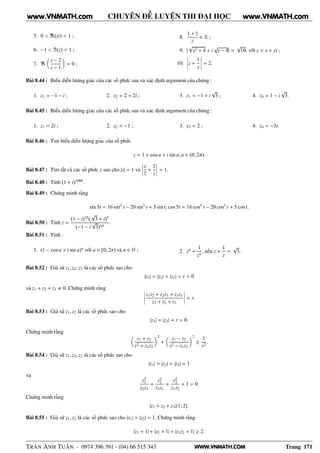 WWW.VNMATH.COM
CHUYÊN ĐỀ LUYỆN THI ĐẠI HỌC
5. 0 < ℜ(iz) < 1 ;
6. −1 < ℑ(z) < 1 ;
7. ℜ
z − 2
z − 1
= 0 ;
8.
1 + z
z
∈ R ;
9. |
√
x2 + 4 + i
√
y − 4| =
√
10, với z = x + yi ;
10.
¬
¬
¬
¬z +
1
z
¬
¬
¬
¬ = 2.
Bài 8.44 : Biểu diễn lượng giác của các số phức sau và xác định argument của chúng :
1. z1 = −1 − i ; 2. z2 = 2 + 2i ; 3. z3 = −1 + i
√
3 ; 4. z4 = 1 − i
√
3.
Bài 8.45 : Biểu diễn lượng giác của các số phức sau và xác định argument của chúng :
1. z1 = 2i ; 2. z2 = −1 ; 3. z3 = 2 ; 4. z4 = −3i.
Bài 8.46 : Tìm biểu diễn lượng giác của số phức
z = 1 + cos a + i sin a, a ∈ (0; 2π).
Bài 8.47 : Tìm tất cả các số phức z sao cho |z| = 1 và
¬
¬
¬
¬
z
z
+
z
z
¬
¬
¬
¬ = 1.
Bài 8.48 : Tính (1 + i)1000
.
Bài 8.49 : Chứng minh rằng
sin 5t = 16 sin5
t − 20 sin3
t + 5 sin t; cos 5t = 16 cos5
t − 20 cos3
t + 5 cos t.
Bài 8.50 : Tính z =
(1 − i)10
(
√
3 + i)5
(−1 − i
√
3)10
.
Bài 8.51 : Tính :
1. (1 − cos a + i sin a)n
với a ∈ [0; 2π) và n ∈ N ; 2. zn
+
1
zn
, nếu z +
1
z
=
√
3.
Bài 8.52 : Giả sử z1, z2, z3 là các số phức sao cho
|z1| = |z2| = |z3| = r > 0
và z1 + z2 + z3 0. Chứng minh rằng ¬
¬
¬
¬
z1z2 + z2z3 + z3z1
z1 + z2 + z3
¬
¬
¬
¬ = r.
Bài 8.53 : Giả sử z1, z2 là các số phức sao cho
|z1| = |z2| = r > 0.
Chứng minh rằng
z1 + z2
r2 + z1z2
2
+
z1 − z2
r2 − z1z2
2
≥
1
r2
.
Bài 8.54 : Giả sử z1, z2, z3 là các số phức sao cho
|z1| = |z2| = |z3| = 1
và
z2
1
z2z3
+
z2
2
z3z1
+
z2
3
z1z2
+ 1 = 0.
Chứng minh rằng
|z1 + z2 + z3|{1; 2}.
Bài 8.55 : Giả sử z1, z2 là các số phức sao cho |z1| = |z2| = 1. Chứng minh rằng
|z1 + 1| + |z2 + 1| + |z1z2 + 1| ≥ 2.
TRẦN ANH TUẤN - 0974 396 391 - (04) 66 515 343 Trang 171
www.VNMATH.com www.VNMATH.com
 