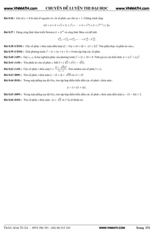 WWW.VNMATH.COM
CHUYÊN ĐỀ LUYỆN THI ĐẠI HỌC
Bài 8.56 : Giả sử n > 0 là một số nguyên và z là số phức sao cho |z| = 1. Chứng minh rằng
n|1 + z| + |1 + z2
| + |1 + z3
| + · · · + |1 + z2n
| + |1 + z2n+1
| ≥ 2n.
Bài 8.57 : Dùng công thức khai triển Newton (1 + i)19
và công thức Moa-vrơ để tính
C0
19 − C2
19 + C4
19 − · · · + C16
19 − C18
19.
Bài 8.58 (CĐ10) : Cho số phức z thỏa mãn điều kiện (2 − 3i)z + (4 + i)z = −(1 + 3i)2
. Tìm phần thực và phần ảo của z.
Bài 8.59 (CĐ10) : Giải phương trình z2
− (1 + i)z + 6 + 3i = 0 trên tập hợp các số phức.
Bài 8.60 (A09) : Gọi z1, z2 là hai nghiệm phức của phương trình z2
+ 2z + 10 = 0. Tính giá trị của biểu thức A = |z1|2
+ |z2|2
.
Bài 8.61 (A10) : Tìm phần ảo của số phức z, biết z = (
√
2 + i)2
(1 −
√
2i).
Bài 8.62 (A10) : Cho số phức z thỏa mãn z =
(1 −
√
3i)3
1 − i
. Tìm môđun của số phức z + iz.
Bài 8.63 (B09) : Tìm số phức z thỏa mãn |z − (2 + i)| =
√
10 và z.z = 25.
Bài 8.64 (B10) : Trong mặt phẳng tọa độ Oxy, tìm tập hợp điểm biểu diễn các số phức z thỏa mãn :
|z − i| = |(1 + i)z| .
Bài 8.65 (D09) : Trong mặt phẳng tọa độ Oxy, tìm tập hợp điểm biểu diễn các số phức z thỏa mãn điều kiện |z − (3 − 4i)| = 2.
Bài 8.66 (D10) : Tìm số phức z thỏa mãn : |z| =
√
2 và z2
là số thuần ảo.
TRẦN ANH TUẤN - 0974 396 391 - (04) 66 515 343 Trang 172
www.VNMATH.com www.VNMATH.com
 
