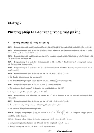 WWW.VNMATH.COM
Chương 9
Phương pháp tọa độ trong trong mặt phẳng
9.1 Phương pháp tọa độ trong mặt phẳng
Bài 9.1 : Trong mặt phẳng với hệ tọa độ Oxy, cho ba điểm A(−1; 1), B(2; 5),C(4; 3).Tính tọa độ điểm D xác định bởi
−−→
AD = 3
−−→
AB−2
−−→
AC.
Bài 9.2 : Trong mặt phẳng với hệ tọa độ Oxy, cho ba điểm A(2; 5), B(1; 1),C(3; 3). Tính tọa độ điểm D sao cho tứ giác ABCD là hình
bình hành. Tìm tọa độ tâm I của hình bình hành
Bài 9.3 : Trong mặt phẳng với hệ tọa độ Oxy, cho tam giác ABC có trung điểm các cạnh AB, BC,CA lần lượt là M(1; 4), N(3; 0), P(−1; 1).
Tìm tọa độ các đỉnh của tam giác ABC.
Bài 9.4 : Trong mặt phẳng với hệ tọa độ Oxy, cho tam giác ABC có A(1; −1), B(5; −3); đỉnh C trên trục Oy và trọng tâm G của tam
giác nằm trên trục Ox. Tìm tọa độ đỉnh C.
Bài 9.5 : Trong mặt phẳng với hệ tọa độ Oxy, cho A(1; −2). Tìm trên trục hoành điểm M sao cho đường trung trực của đoạn AM đi
qua gốc tọa độ O.
Bài 9.6 : Trong mặt phẳng với hệ tọa độ Oxy, cho tam giác ABC có : A(−1; 2), B(2; 0),C(−3; 1).
a) Xác định tâm đường tròn ngoại tiếp tam giác ABC.
b) Tìm điểm M trên đường thẳng BC sao cho diện tích tam giác ABM bằng
1
3
diện tích tam giác ABC.
Bài 9.7 : Trong mặt phẳng với hệ tọa độ Oxy, cho ba điểm A(−3; 0), B(3; 0),C(2; 6).
a) Tìm tạo độ trọng tâm G, trực tâm H và tâm đường tròn ngoại tiếp I của tam giác ABC.
b) Chứng minh rằng ba điểm I, H,G thẳng hàng và
−→
IH = 3
−→
IG.
Bài 9.8 : Trong mặt phẳng với hệ tọa độ Oxy, cho hai điểm A(−3; 2), B(4; 3). Tìm điểm M trên trục hoành sao cho tam giác MAB
vuông tại M.
Bài 9.9 : Trong mặt phẳng với hệ tọa độ Oxy, cho tam giác ABC có A(1; 5), B(−4; −5),C(4; −1).
a) Tìm tọa độ chân đường phân giác trong và chân đường phân giác ngoài của góc A.
b) Tìm tọa độ tâm đường tròn nội tiếp tam giác ABC.
Bài 9.10 : Trong mặt phẳng với hệ tọa độ Oxy, cho hai vectơ −→a (2t; t),
−→
b =
√
2
2
t;
3
√
2
2
t , với t 0. Chứng minh rằng góc giữa hai
vectơ không đổi khi t thay đổi.
Bài 9.11 : Trong mặt phẳng với hệ tọa độ Oxy, cho tam giác ABC với
−−→
AB = (a1; a2) và
−−→
AC = (b1; b2).
a) Chứng minh rằng diện tích S của tam giác ABC được tính theo công thức S =
1
2
|a1b2 − a2b1|.
b) Áp dụng, tính diện tích tam giác ABC, biết A(−2; −4), B(2; 8), C(10; 2).
175
 