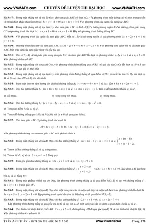 WWW.VNMATH.COM
CHUYÊN ĐỀ LUYỆN THI ĐẠI HỌC
Bài 9.47 : Trong mặt phẳng với hệ tọa độ Oxy, cho tam giác ABC có đỉnh A(2; −7), phương trình một đường cao và một trung tuyến
vẽ từ hai đỉnh khác nhau lần lượt là : 3x + y + 11 = 0 và x + 2y + 7 = 0. Viết phương trình các cạnh của tam giác ABC.
Bài 9.48 : Trong mặt phẳng với hệ tọa độ Oxy, cho tam giác ABC có đỉnh A(1; 2), đường trung tuyến BM và đường phân giác trong
CD có phương trình lần lượt là : 2x + y + 1 = 0 và x + y − 1 = 0. Hãy viết phương trình đường thẳng BC.
Bài 9.49 : Viết phương trình các cạnh của tam giác ABC, biết A(1; 3) và hai trung tuyến có các phương trình là : x − 2y + 1 = 0 và
y − 1 = 0.
Bài 9.50 : Phương trình hai cạnh của tam giác ABC là : 5x − 2y + 6 = 0, 4x + 7y − 21 = 0. Viết phương trình cạnh thứ ba của tam giác
ABC, biết trực tâm của tam giác trùng với gốc tọa độ.
Bài 9.51 : Cho A(2; −1) và hai phân giác trong của góc B,C của tam giác ABC lần lượt có phương trình : x−2y+1 = 0 và x+y+3 = 0.
Viết phương trình cạnh BC.
Bài 9.52 : Trong mặt phẳng với hệ tọa độ Oxy, viết phương trình đường thẳng qua M(4; 1) và cắt các tia Ox, Oy lần lượt tại A và B sao
cho OA + OB đạt giá trị nhỏ nhất.
Bài 9.53 : Trong mặt phẳng với hệ tọa độ Oxy, viết phương trình đường thẳng đi qua điểm A(27; 1) và cắt các tia Ox, Oy lần lượt tại
M và N sao cho MN có độ dài nhỏ nhất.
Bài 9.54 : Biện luận theo m vị trí tương đối của hai đường thẳng ∆1 : 4x − my + 4 − m = 0 và ∆2 : (2m + 6)x + y − 2m − 1 = 0.
Bài 9.55 : Cho hai đường thẳng d1 : (m + 1)x + 6y + m = 0 và d2 : x + (m + 2)y + 1 = 0. Tìm m để hai đường thẳng d1 và d2
a) cắt nhau. b) song song với nhau. c) trùng nhau.
Bài 9.56 : Cho hai đường thẳng d1 : (a + 1)x − 2y − a − 1 = 0 và d2 : x + (a − 1)y − a2
= 0.
a) Tìm giao điểm I của d1 và d2.
b) Tìm a để đường thẳng qua M(0; a), N(a; 0), với (a 0) đi qua giao điểm I.
Bài 9.57 : Cho tam giác ABC có phương trình các cạnh là
AB : 2x + 3y − 5 = 0; BC : 3x − 4y + 1 = 0;CA : x − 2y + 1 = 0.
Viết phương trình đường cao của tam giác ABC xuất phát từ đỉnh A.
Bài 9.58 : Trong mặt phẳng với hệ tọa độ Oxy, cho hai đường thẳng d1 : mx + (m − 1)y + m − 3 = 0 và d2
x = (m − 1)t
y = m − 1 − 2t.
a) Tìm m để hai đường thẳng d1 và d2 trùng nhau.
b) Tìm m để d1, d2 và ∆ : 2x + y − 1 = 0 đồng quy.
Bài 9.59 : Tính góc giữa hai đường thẳng d1 : 2x − y + 3 = 0 và d2 : x − 3y + 9 = 0.
Bài 9.60 : Trong mặt phẳng với hệ tọa độ Oxy, cho đường thẳng d1 :
x = 2 + at
y = 1 − 2t
và d2 : 3x + 4y + 12 = 0. Xác định a để góc hợp
bởi d1 và d2 bằng 45◦
.
Bài 9.61 : Trong mặt phẳng với hệ tọa độ Oxy, lập phương trình đường thẳng ∆ đi qua điểm M(2; 1) và tạo với đường thẳng d :
2x + 3y + 4 = 0 một góc 45◦
.
Bài 9.62 : Trong mặt phẳng với hệ tọa độ Oxy, cho một tam giác cân có một cạnh đáy và một cạnh bên là có phương trình lần lượt là :
3x − y + 5 = 0 ; x + 2y − 1 = 0. Lập phương trình cạnh bên còn lại biết rằng nó đi qua điểm M(1; −3).
Bài 9.63 : Trong mặt phẳng với hệ tọa độ Oxy, cho hai đường thẳng d1 : 2x − y + 1 = 0 ; d2 : x + 2y − 7 = 0.
Lập phương trình đường thẳng đi qua gốc tọa độ O và tạo với d1, d2 một tam giác cân có đỉnh là giao điểm A của d1 và d2.
Bài 9.64 : Cho hình chữ nhật ABCD, biết AB : 2x − y + 5 = 0, đường thẳng AD đi qua gốc tọa độ O và tâm hình chữ nhật là I(4; 5).
Viết phương trình các cạnh còn lại.
TRẦN ANH TUẤN - 0974 396 391 - (04) 66 515 343 Trang 178
www.VNMATH.com www.VNMATH.com
 