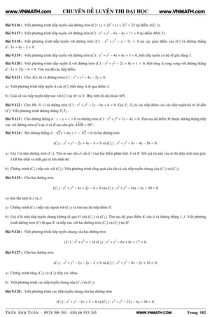 WWW.VNMATH.COM
CHUYÊN ĐỀ LUYỆN THI ĐẠI HỌC
Bài 9.116 : Viết phương trình tiếp tuyến của đường tròn (C) : (x + 2)2
+ (y + 2)2
= 25 tại điểm A(2; 1).
Bài 9.117 : Viết phương trình tiếp tuyến với đường tròn (C) : x2
+ y2
− 6x − 4y + 11 = 0 tại điểm M(4; 3).
Bài 9.118 : Viết phương trình tiếp tuyến với đường tròn (C) : x2
+ y2
− x − 7y = 0 tại các giao điểm của (C) và đường thẳng
d : 3x + 4y − 3 = 0.
Bài 9.119 : Viết phương trình tiếp tuyến với đường tròn (C) : x2
+ y2
− 4x + 6y + 3 = 0, biết tiếp tuyến có hệ số góc bằng 3.
Bài 9.120 : Viết phương trình tiếp tuyến ∆ với đường tròn (C) : x2
+ y2
− 2x + 8y + 1 = 0, biết rằng ∆ song song với đường thẳng
d : 5x + 12y − 6 = 0. Tìm tọa độ các tiếp điểm.
Bài 9.121 : Cho A(3; 4) và đường tròn (C) : x2
+ y2
− 4x − 2y = 0.
a) Viết phương trình tiếp tuyến ∆ của (C), biết rằng ∆ đi qua điểm A.
b) Giải sử các tiếp tuyến tiếp xúc với (C) tại M và N. Hãy tính độ dài đoạn MN.
Bài 9.122 : Cho M(−3; 1) và đường tròn (C) : x2
+ y2
− 2x − 6y + 6 = 0. Gọi T1, T2 là các tiếp điểm của các tiếp tuyến kẻ từ M đến
(C). Viết phương trình đường thẳng T1T2.
Bài 9.123 : Cho đường thẳng d : x − y + 1 = 0 và đường tròn (C) : x2
+ y2
+ 2x − 4y = 0. Tìm tọa độ điểm M thuộc đường thẳng tiếp
xúc với đường tròn (C) tại A và B sao cho góc AMB = 60◦
.
Bài 9.124 : Xét đường thẳng d :
√
2x + my + 1 −
√
2 = 0 và hai đường tròn
(C1) : x2
+ y2
− 2x + 4y − 4 = 0 và (C2) : x2
+ y2
+ 4x − 4y − 56 = 0.
a) Gọi I là tâm đường tròn (C1). Tìm m sao cho d cắt (C1) tại hai điểm phân biệt A và B. Với giá trị nào của m thì diện tích tam giác
IAB lớn nhất và tính giá trị lớn nhất đó.
b) Chứng minh (C1) tiếp xúc với (C2). Viết phương trình tổng quát của tất cả các tiếp tuyến chung của (C1) và (C2).
Bài 9.125 : Cho hai đường tròn
(C1) : x2
+ y2
− 4x + 2y − 4 = 0 và (C2) : x2
+ y2
− 10x − 6y + 30 = 0
có tâm lần lượt là I và J.
a) Chứng minh (C1) tiếp xúc ngoài với (C2) và tìm tọa độ tiếp điểm H.
b) Gọi d là một tiếp tuyến chung không đi qua H của (C1) và (C2). Tìm tọa độ giao điểm K của d và đường thẳng I, J. Viết phương
trình đường tròn (C) đi qua K và tiếp xúc với hai đường tròn (C1) và (C2) tại H.
Bài 9.126 : Viết phương trình tiếp tuyến chung của hai đường tròn
(C1) : x2
+ y2
= 1 và (C2) : x2
+ y2
− 6x + 6y + 17 = 0.
Bài 9.127 : Cho hai đường tròn
(C1) : x2
+ y2
− 2x − 2y − 2 = 0 và (C2) : x2
+ y2
− 8x − 2y + 16 = 0.
a) Chứng minh rằng (C1) và (C2) tiếp xúc nhau.
b) Viết phương trình các tiếp tuyến chung của (C1) và (C2).
Bài 9.128 : Viết phương trình các tiếp tuyến chung của hai đường tròn
(C1) : x2
+ y2
− 6x + 5 = 0 và (C2) : x2
+ y2
− 12x − 6y + 44 = 0.
TRẦN ANH TUẤN - 0974 396 391 - (04) 66 515 343 Trang 182
www.VNMATH.com www.VNMATH.com
 