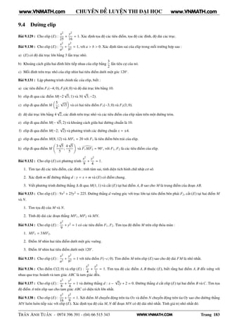 WWW.VNMATH.COM
CHUYÊN ĐỀ LUYỆN THI ĐẠI HỌC
9.4 Đường elip
Bài 9.129 : Cho elip (E) :
x2
25
+
y2
16
= 1. Xác định tọa độ các tiêu điểm, tọa độ các đỉnh, độ dài các trục.
Bài 9.130 : Cho elip (E) :
x2
a2
+
y2
b2
= 1, với a > b > 0. Xác định tâm sai của elip trong mỗi trường hợp sau :
a) (E) có độ dài trục lớn bằng 3 lần trục nhỏ.
b) Khoảng cách giữa hai đỉnh liên tiếp nhau của elip bằng
3
2
lần tiêu cự của nó.
c) Mỗi đỉnh trên trục nhỏ của elip nhìn hai tiêu điểm dưới một góc 120◦
.
Bài 9.131 : Lập phương trình chính tắc của elip, biết :
a) các tiêu điểm F1(−4; 0), F2(4; 0) và độ dài trục lớn bằng 10.
b) elip đi qua các điểm M(−2
√
3; 1) và N(
√
3; −2).
c) elip đi qua điểm M
5
4
;
√
15 và có hai tiêu điểm F1(−3; 0) và F2(3; 0).
d) độ dài trục lớn bằng 4
√
2, các đỉnh trên trục nhỏ và các tiêu điểm của elip nằm trên một đường tròn.
e) elip đi qua điểm M(−
√
5; 2) và khoảng cách giữa hai đường chuẩn là 10.
f) elip đi qua điểm M(−2;
√
2) và phương trình các đường chuẩn x = ±4.
g) elip đi qua điểm M(8; 12) và MF1 = 20 với F1 là tiêu điểm bên trái của elip.
h) elip đi qua điểm M
3
√
5
5
;
4
√
5
5
và F1MF2 = 90◦
, với F1, F2 là các tiêu điểm của elip.
Bài 9.132 : Cho elip (E) có phương trình
x2
9
+
y2
4
= 1.
1. Tìm tạo độ các tiêu điểm, các đỉnh ; tính tâm sai, tính diện tích hình chữ nhật cơ sở.
2. Xác định m để đường thẳng d : y = x + m và (E) có điểm chung.
3. Viết phương trình đường thẳng ∆ đi qua M(1; 1) và cắt (E) tại hai điểm A, B sao cho M là trung điểm của đoạn AB.
Bài 9.133 : Cho elip (E) : 9x2
+ 25y2
= 225. Đường thẳng d vuông góc với trục lớn tại tiêu điểm bên phải F2, cắt (E) tại hai điểm M
và N.
1. Tìm tọa độ của M và N.
2. Tính độ dài các đoạn thẳng MF1, MF2 và MN.
Bài 9.134 : Cho elip (E) :
x2
9
+ y2
= 1 có các tiêu điểm F1, F2. Tìm tọa độ điểm M trên elip thỏa mãn :
1. MF1 = 3MF2.
2. Điểm M nhìn hai tiêu điểm dưới một góc vuông.
3. Điểm M nhìn hai tiêu điểm dưới một 120◦
.
Bài 9.135 : Cho elip (E) :
x2
a2
+
y2
b2
= 1 với tiêu điểm F(−c; 0). Tìm điểm M trên elip (E) sao cho độ dài FM là nhỏ nhất.
Bài 9.136 : Cho điểm C(2; 0) và elip (E) :
x2
4
+
y2
1
= 1. Tìm tọa độ các điểm A, B thuộc (E), biết rằng hai điểm A, B đối xứng với
nhau qua trục hoành và tam giác ABC là tam giác đều.
Bài 9.137 : Cho elip (E) :
x2
8
+
y2
4
= 1 và đường thẳng d : x −
√
2y + 2 = 0. Đường thẳng d cắt elip (E) tại hai điểm B và C. Tìm tọa
độ điểm A trên elip sao cho tam giác ABC có diện tích lớn nhất.
Bài 9.138 : Cho elip (E) :
x2
16
+
y2
9
= 1. Xét điểm M chuyển động trên tia Ox và điểm N chuyển động trên tia Oy sao cho đường thẳng
MN luôn luôn tiếp xúc với elip (E). Xác định tọa độ của M, N để đoạn MN có độ dài nhỏ nhất. Tính giá trị nhỏ nhất đó.
TRẦN ANH TUẤN - 0974 396 391 - (04) 66 515 343 Trang 183
www.VNMATH.com www.VNMATH.com
 