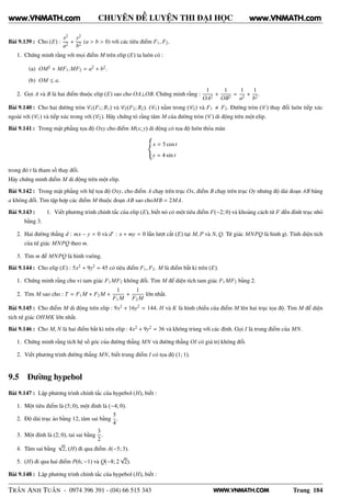 WWW.VNMATH.COM
CHUYÊN ĐỀ LUYỆN THI ĐẠI HỌC
Bài 9.139 : Cho (E) :
x2
a2
+
y2
b2
(a > b > 0) với các tiêu điểm F1, F2.
1. Chứng minh rằng với mọi điểm M trên elip (E) ta luôn có :
(a) OM2
+ MF1.MF2 = a2
+ b2
.
(b) OM ≤ a.
2. Gọi A và B là hai điểm thuộc elip (E) sao cho OA⊥OB. Chứng minh rằng :
1
OA2
+
1
OB2
=
1
a2
+
1
b2
.
Bài 9.140 : Cho hai đường tròn C1(F1; R1) và C2(F2; R2). (C1) nằm trong (C2) và F1 F2. Đường tròn (C ) thay đổi luôn tiếp xúc
ngoài với (C1) và tiếp xúc trong với (C2). Hãy chứng tỏ rằng tâm M của đường tròn (C ) di động trên một elip.
Bài 9.141 : Trong mặt phẳng tọa độ Oxy cho điểm M(x; y) di động có tọa độ luôn thỏa mãn
x = 5 cos t
y = 4 sin t
trong đó t là tham số thay đổi.
Hãy chứng minh điểm M di động trên một elip.
Bài 9.142 : Trong mặt phẳng với hệ tọa độ Oxy, cho điểm A chạy trên trục Ox, điểm B chạy trên trục Oy nhưng độ dài đoạn AB băng
a không đổi. Tìm tập hợp các điểm M thuộc đoạn AB sao choMB = 2MA.
Bài 9.143 : 1. Viết phương trình chính tắc của elip (E), biết nó có một tiêu điểm F(−2; 0) và khoảng cách từ F đến đỉnh trục nhỏ
bằng 3.
2. Hai đường thẳng d : mx − y = 0 và d′
: x + my = 0 lần lượt cắt (E) tại M, P và N, Q. Tứ giác MNPQ là hình gì. Tính diện tích
của tứ giác MNPQ theo m.
3. Tìm m để MNPQ là hình vuông.
Bài 9.144 : Cho elip (E) : 5x2
+ 9y2
= 45 có tiêu điểm F1, F2. M là điểm bất kì trên (E).
1. Chứng minh rằng chu vi tam giác F1 MF2 không đổi. Tìm M để diện tích tam giác F1MF2 bằng 2.
2. Tìm M sao cho : T = F1M + F2M +
1
F1M
+
1
F2M
lớn nhất.
Bài 9.145 : Cho điểm M di động trên elip : 9x2
+ 16y2
= 144. H và K là hình chiếu của điểm M lên hai trục tọa độ. Tìm M để diện
tích tứ giác OHMK lớn nhất.
Bài 9.146 : Cho M, N là hai điểm bất kì trên elip : 4x2
+ 9y2
= 36 và không trùng với các đỉnh. Gọi I là trung điểm của MN.
1. Chứng minh rằng tích hệ số góc của đường thẳng MN và đường thẳng OI có giá trị không đổi.
2. Viết phương trình đường thẳng MN, biết trung điểm I có tọa độ (1; 1).
9.5 Đường hypebol
Bài 9.147 : Lập phương trình chính tắc của hypebol (H), biết :
1. Một tiêu điểm là (5; 0), một đỉnh là (−4; 0).
2. Độ dài trục ảo bằng 12, tâm sai bằng
5
4
.
3. Một đỉnh là (2; 0), tai sai bằng
3
2
.
4. Tâm sai bằng
√
2, (H) đi qua điểm A(−5; 3).
5. (H) đi qua hai điểm P(6; −1) và Q(−8; 2
√
2).
Bài 9.148 : Lập phương trình chính tắc của hypebol (H), biết :
TRẦN ANH TUẤN - 0974 396 391 - (04) 66 515 343 Trang 184
www.VNMATH.com www.VNMATH.com
 