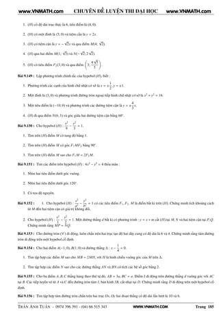 WWW.VNMATH.COM
CHUYÊN ĐỀ LUYỆN THI ĐẠI HỌC
1. (H) có độ dài trục thực là 6, tiêu điểm là (4; 0).
2. (H) có một đỉnh là (5; 0) và tiệm cần là y = 2x.
3. (H) có tiệm cận là y = −
√
2x và qua điểm M(4;
√
2).
4. (H) qua hai điểm M(1;
√
3) và N(−
√
2; 2
√
2).
5. (H) có tiêu điểm F2(3; 0) và qua điểm 3;
4
√
5
5
.
Bài 9.149 : Lập phương trình chính tắc của hypebol (H), biết :
1. Phương trình các cạnh của hình chữ nhật cơ sở là x = ±
1
2
, y = ±1.
2. Một đỉnh là (3; 0) và phương trình đường tròn ngoại tiếp hình chữ nhật cơ sở là x2
+ y2
= 16.
3. Một tiêu điểm là (−10; 0) và phương trình các đường tiệm cận là y = ±
4
3
x.
4. (H) đi qua điểm N(6; 3) và góc giữa hai đường tiệm cận bằng 60◦
.
Bài 9.150 : Cho hypebol (H) :
x2
9
−
y2
3
= 1.
1. Tìm trên (H) điểm M có tung độ bằng 1.
2. Tìm trên (H) điểm M có góc F1MF2 bằng 90◦
.
3. Tìm trên (H) điểm M sao cho F1M = 2F2M.
Bài 9.151 : Tìm các điểm trên hypebol (H) : 4x2
− y2
= 4 thỏa mãn :
1. Nhìn hai tiêu điểm dưới góc vuông.
2. Nhìn hai tiêu điểm dưới góc 120◦
.
3. Có tọa độ nguyên.
Bài 9.152 : 1. Cho hypebol (H) :
x2
a2
−
y2
b2
= 1 có các tiêu điểm F1, F2. M là điểm bất kì trên (H). Chứng minh tích khoảng cách
từ M đến hai tiệm cận có giá trị không đổi.
2. Cho hypebol (H) :
x2
1
−
y2
2
= 1. Một đường thẳng d bất kì có phương trình : y = x + m cắt (H) tại M, N và hai tiệm cận tại P, Q.
Chứng minh rằng MP = NQ.
Bài 9.153 : Cho đường tròn (C ) di động, luôn chắn trên hai trục tạo độ hai dây cung có độ dài là 6 và 4. Chứng minh rằng tâm đường
tròn di động trên một hypebol cố định.
Bài 9.154 : Cho hai điểm A(−1; 0), B(1; 0) và đường thẳng ∆ : x −
1
4
= 0.
1. Tìm tập hợp các điểm M sao cho MB = 2MH, với H là hình chiếu vuông góc của M trên ∆.
2. Tìm tập hợp các điểm N sao cho các đường thẳng AN và BN có tích các hệ số góc bằng 2.
Bài 9.155 : Cho ba điểm A, B,C thẳng hàng theo thứ tự đó, AB = 3a, BC = a. Điểm I di động trên đường thẳng d vuông góc với AC
tại B. Các tiếp tuyến vẽ từ A và C đến đường tròn tâm I, bán kính IB, cắt nhại tại D. Chứng minh rằng D di động trên một hypebol cố
định.
Bài 9.156 : Tìm tập hợp tâm đường tròn chắn trên hai trục Ox, Oy hai đoạn thẳng có độ dài lần lượt là 10 và 6.
TRẦN ANH TUẤN - 0974 396 391 - (04) 66 515 343 Trang 185
www.VNMATH.com www.VNMATH.com
 