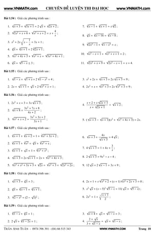 WWW.VNMATH.COM
CHUYÊN ĐỀ LUYỆN THI ĐẠI HỌC
Bài 1.54 : Giải các phương trình sau :
1.
√
x + 3 +
√
3x + 1 = 2
√
x +
√
2x + 2 ;
2.
√
2x2 + x + 6 +
√
x2 + x + 2 = x +
4
x
;
3. x2 + 2x
Ö
x −
1
x
= 3x + 1 ;
4. 4
√
x +
4√
x + 1 = 2
4√
2x + 1 ;
5.
√
x2 + 4x + 3 +
√
x2 + x =
√
3x2 + 4x + 1 ;
6. 3
√
x +
√
5 − x ≤ 3 ;
7.
3√
x − 1 +
3√
x + 1 = x
3√
2 ;
8. 3
√
x +
3√
x − 16 =
3
√
x − 8 ;
9.
3√
2x3 − 1 +
3√
1 − x3 = x ;
10.
√
x2 − x + 1 +
√
x2 + x + 1 = 2 ;
11.
√
2x2 + x + 9 +
√
2x2 − x + 1 = x + 4.
Bài 1.55 : Giải các phương trình sau :
1.
√
1 − x +
√
1 + x + 2
√
1 − x2 = 4 ;
2. 2x +
√
x + 1 +
√
x + 2
√
x2 + x = 1 ;
3. x2 + 2x +
√
x + 3 + 2x
√
x + 3 = 9 ;
4. 2x2 + x +
√
x2 + 3 + 2x
√
x2 + 3 = 9 ;
Bài 1.56 : Giải các phương trình sau :
1. 2x2 + x + 3 = 3x
√
x + 3 ;
2.
√
x + 8 =
3x2 + 7x + 8
4x + 2
;
3.
√
x2 + x + 2 =
3x2 + 3x + 2
3x + 1
;
4.
x + 2 + x
√
2x + 1
x +
√
2x + 1
=
√
x + 2 ;
5. (
√
x + 3 −
√
x + 1)(x2 +
√
x2 + 4x + 3) = 2x.
Bài 1.57 : Giải các phương trình sau :
1.
3
√
x + 1 +
3
√
x + 2 = 1 +
3√
x2 + 3x + 2 ;
2.
3√
x + 1 +
3√
x2 = 3
√
x +
3√
x2 + x ;
3.
4√
x + 1 +
√
x = 1 +
4√
x3 + x2 ;
4.
√
x + 3 + 2x
√
x + 1 = 2x +
√
x2 + 4x + 3 ;
5.
√
x3 + x2 + 3x + 3 +
√
2x =
√
x2 + 3 +
√
2x2 + 2x ;
6.
√
x + 3 +
4x
√
x + 3
= 4
√
x ;
7. 4
√
x + 3 = 1 + 4x +
3
x
;
8. 2
√
x + 3 = 9x2 − x − 4 ;
9. 12
√
x + 2
√
x − 1 = 3x + 9 ;
Bài 1.58 : Giải các phương trình sau :
1.
√
x + 3 + 3
√
x = 3 ;
2. 4
√
x +
4
√
x − 1 =
4
√
x + 1 ;
3.
√
2 − x2 = (2 −
√
x)2 ;
4. 2x + 1 + x
√
x2 + 2 + (x + 1)
√
x2 + 2x + 3 = 0 ;
5. x2 √
x + (x − 5)2
√
5 − x = 11(
√
x +
√
5 − x) ;
6. 2x3 = 1 +
3
Ö
x + 1
2
;
Bài 1.59 : Giải các phương trình sau :
1.
8
√
1 − x + 8
√
x = 1 ;
2. 2
√
x +
4
√
1 − 2x = 1 ;
3.
√
x + 4 +
√
x +
√
1 − x = 3 ;
4.
2 +
√
x
3 +
√
1 − x
=
√
x +
√
1 − x ;
TRẦN ANH TUẤN - 0974 396 391 - (04) 66 515 343 Trang 18
www.VNMATH.com www.VNMATH.com
 
