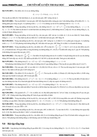 WWW.VNMATH.COM
CHUYÊN ĐỀ LUYỆN THI ĐẠI HỌC
Bài 9.192 (B07) : Cho điểm A(2; 2) và các đường thẳng
d1 : x + y − 2 = 0 và d2 : x + y − 8 = 0.
Tìm toạ độ các điểm B,C lần lượt thuộc d1, d2 sao cho tam giác ABC vuông cân tại A.
Bài 9.193 (B08) : Tìm toạ độ đỉnh C của tam giác ABC biết rằng hình chiếu vuông góc của C trên đường thẳng AB là điểm H(−1; −1),
đường phân giác trong của góc A có phương trình x − y + 2 = 0 và đường cao kẻ từ B có phương trình 4x + 3y − 1 = 0,
Bài 9.194 (B09) : Trong mặt phẳng với hệ toạ độ Oxy, cho đường tròn (C) : (x − 2)2
+ y2
=
4
5
và hai đường thẳng ∆1 : x − y = 0,
∆2 : x − 7y = 0. Xác định toạ độ tâm K và tính bán kính của đường tròn (C1) biết đường tròn (C1) tiếp xúc với các đường thẳng ∆1, ∆2
và tâm K thuộc đường tròn (C).
Bài 9.195 (B09) : Trong mặt phẳng với hệ toạ độ Oxy, cho tam giác ABC cân tại A có đỉnh A(−1; 4) và các đỉnh B,C thuộc đường
thẳng ∆ : x − y − 4 = 0. Xác định toạ độ các điểm B,C và biết diện tích tam giác ABC bằng 18.
Bài 9.196 (B10) : Trong mặt phẳng toạ độ Oxy, cho tam giác ABC vuông tại A, có đỉnh C(−4; 1), phân giác trong góc A có phương
trình x + y − 5 = 0. Viết phương trình đường thẳng BC, biết diện tích tam giác ABC bằng 24 và đỉnh A có hoành độ dương.
Bài 9.197 (B10) : Trong mặt phẳng toạ độ Oxy, cho điểm A(2;
√
3) và elip (E) :
x2
3
+
Y2
2
= 1. Gọi F1 và F2 là các tiêu điểm của (E)
(F1 có hoành độ âm); M là giao điểm có tung độ dương của đường thẳng AF1 với (E); N là điểm đối xứng của F2 qua M. Viết phương
trình đường tròn ngoại tiếp tam giác ANF2.
Bài 9.198 (D02) : Cho elíp (E) :
x2
16
+
y2
9
= 1. Xét điểm M chuyển động trên tia Ox và điểm N chuyển động trên tia Oy sao cho đường
thẳng MN luôn tiếp xúc với (E). Xác định toạ độ điểm M, N để MN có độ dài nhỏ nhất. Tính giá trị nhỏ nhất đó.
Bài 9.199 (D03) : Cho đường tròn (C) : (x − 1)2
+ (y − 2)2
= 4 và đường thẳng d : x − y − 1 = 0.
Viết phương trình đường tròn (C′
) đối xứng với đường tròn (C) qua đường thẳng d. Tìm toạ độ các giao điểm của (C) và (C′
).
Bài 9.200 (D04) : Cho tam giác ABC có các đỉnh A(−1; 0), B(4; 0),C(0; m), với m 0. Tìm toạ độ trọng tâm G của tam giác ABC
theo m. Xác định m để tam giác GAB vuông tại G.
Bài 9.201 (D05) : Cho điểm C(2; 0) và elíp (E) :
x2
4
+
y2
1
= 1. Tìm toạ độ các điểm A, B thuộc (E), biết rằng hai điểm A, B đối xứng
nhau qua trục hoành và tam giác ABC là tam giác đều.
Bài 9.202 (D06) : Cho đường tròn (C) : x2
+ y2
− 2x − 2y + 1 = 0 và đường thẳng d : x − y + 3 = 0. Tìm toạ độ điểm M nằm trên d
sao cho đường tròn tâm M có bán kính gấp đôi bán kính đường tròn (C), tiếp xúc ngoài với đường tròn (C).
Bài 9.203 (D07) : Cho đường tròn (C) : (x − 1)2
+ (y + 2)2
= 9 và đường thẳng d : 3x − 4y + m = 0.
Tìm m để trên d có duy nhất một điểm P mà từ đó có thể kẻ được hai tiếp tuyến PA, PB tới (C) (A, B là các tiếp điểm) sao cho tam
giác PAB đều.
Bài 9.204 (D08) : Cho parabol (P) : y2
= 16x và điểm A(1; 4). Hai điểm phân biệt B,C (B và C khác A) di động trên (P) sao cho góc
BAC = 90◦
. Chứng minh rằng đường thẳng BC luôn đi qua một điểm cố định.
Bài 9.205 (D09) : Trong mặt phẳng với hệ toạ độ Oxy, cho tam giác ABC có M(2; 0) là trung điểm của cạnh AB. Đường trung tuyến
và đường cao qua đỉnh A lần lượt có phương trình là 7x − 2y − 3 = 0 và 6x − y − 4 = 0. Viết phương trình đường thẳng AC.
Bài 9.206 (D09) : Trong mặt phẳng với hệ toạ độ Oxy, cho đường tròn (C) : (x − 1)2
+ y2
= 1. Gọi I là tâm của (C). Xác định toạ độ
điểm M thuộc (C) sao cho IMO = 30◦
.
Bài 9.207 (D10) : Trong mặt phẳng toạ độ Oxy, cho tam giác ABC có đỉnh A(3; −7), trực tâm là H(3; −1), tâm đường tròn ngoại tiếp
là I(−2; 0). Xác định tọa độ đỉnh C, biết C có hoành độ dương.
Bài 9.208 (D10) : Trong mặt phẳng tọa độ Oxy, cho điểm A(0; 2) và ∆ là đường thẳng đi qua O. Gọi H là hình chiếu vuông góc của A
trên ∆. Viết phương trình đường thẳng ∆, biết khoảng cách từ H đến trục hoành bằng AH.
9.8 Bài tập tổng hợp
Bài 9.209 : Lập phương trình đường thẳng đi qua điểm M(1; 1) và cùng với các đường thẳng 2x −3y+4 = 0, 3x +2y+5 = 0 tạo thành
một tam giác cân.
TRẦN ANH TUẤN - 0974 396 391 - (04) 66 515 343 Trang 188
www.VNMATH.com www.VNMATH.com
 