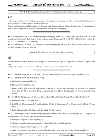 WWW.VNMATH.COM
CHUYÊN ĐỀ LUYỆN THI ĐẠI HỌC
Vấn đề 3 : Phương pháp chứng minh ba điểm thẳng hàng và ba đường thẳng đồng quy
Muốn chứng minh ba điểm A, B,C thẳng hàng ta chứng minh A, B,C cùng nằm trên hai mặt phẳng phân biệt (P), (Q). Khi đó A, B,C
thuộc giao tuyến của hai mặt phẳng đó, nên chúng thẳng hàng.
Còn nếu muốn chứng minh ba đường thẳng a, b, c đồng quy, ta xác định giao điểm của hai trong ba đường thẳng rồi chứng minh giao
điểm đó thuộc đường thẳng còn lại. Hoặc có thể dùng định lí giao tuyến của ba mặt phẳng.
Bài 10.3 : Cho tam giác ABC và một điểm O nằm ngoài mặt phẳng (ABC). Gọi A′
, B′
,C′
lần lượt là các điểm lấy trên OA, OB, OC và
không trùng với đầu mút các đoạn thẳng đó. Chứng minh rằng các cặp đường thẳng A′
B′
và AB, B′
C′
và BC, C′
A′
và CA cắt nhau lần
lượt tại D, E, F thì ba điểm D, E, F thẳng hàng.
Bài 10.4 : Cho tứ diện ABCD. Gọi E, F,G là ba điểm lần lượt nằm trên ba cạnh AB, AC, BD sao cho EF cắt BC tại I, EG cắt AD tại
H. Chứng minh rằng CD, IG, HF đồng quy.
Vấn đề 4 : Tìm thiết diện của hình chóp cắt bởi mặt phẳng
Muốn tìm thiết diện của hình chóp cắt bởi mặt phẳng (α) ta tìm các đoạn giao tuyến của (α) giao với các mặt (bên và đáy) của hình
chóp.
Chú ý : Mặt phẳng (α) cắt mỗi mặt bên tại không quá hai điểm trong của các cạnh của mặt bên đó.
Bài 10.5 : Cho hình chóp tứ giác S.ABCD. Điểm C′
nằm trên cạnh SC. Tìm thiết diện của hình chóp với mặt phẳng (ABC′
).
Bài 10.6 : Cho bốn điểm A, B,C, D không đồng phẳng.
1. Điểm D thuộc những mặt phẳng nào ?
2. Chứng minh AC và BD chéo nhau.
3. Gọi Bx là đường thẳng đi qua B và song song với AD và M ∈ AD. Gọi J là trung điểm đoạn BM. Nếu điểm M di động trên
đường thẳng AD, điểm B di động trên đường thẳng Bx, chứng minh rằng khi đó đường thẳng CJ luôn luôn nằm trong mặt phẳng
cố định.
Bài 10.7 : Cho hai đường thẳng a và b chéo nhau. Trên a ta lấy hai điểm phân biệt A, B và trên b lấy hai điểm phân biệt C, D.
1. Chứng minh rằng AC và BD chéo nhau.
2. Gọi M là một điểm trên đoạn AC, N là điểm trên đoạn BD. Khi đó đường thẳng MN có thể song song với AB hoặc CD được
không ?
3. Gọi O là điểm trên đoạn MN. Chứng minh rằng AO cắt CN và BO cắt DM.
Bài 10.8 : Cho mặt phẳng (α) xác định bởi đường thẳng a và điểm A không thuộc a. Gọi a′
là đường thẳng đi qua A và song song với
a. Lấy một điểm M trên a và một điểm B nằm ngoài mặt phẳng (α).
1. Chứng minh rằng điểm M thuộc mặt phẳng (α).
2. Tìm điểm chung của các cặp mặt phẳng (ABM) và (α), (ABM) và (a′
, B), (ABM) và (a, B).
3. Tìm điểm chung của ba mặt phẳng (α), (a′
, B), (ABM).
4. Gọi I, K lần lượt là các trung điểm của các đoạn thẳng AB và MB . Chứng minh rằng IK song song với mặt phẳng (α).
TRẦN ANH TUẤN - 0974 396 391 - (04) 66 515 343 Trang 193
www.VNMATH.com www.VNMATH.com
 