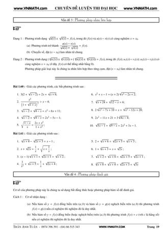 WWW.VNMATH.COM
CHUYÊN ĐỀ LUYỆN THI ĐẠI HỌC
Vấn đề 3 : Phương pháp nhân liên hợp
Dạng 1 : Phương trình dạng
√
u(x) ±
√
v(x) = f(x), trong đó f(x) và u(x) − v(x) có cùng nghiệm x = x0.
(a) Phương trình trở thành
u(x) − v(x)
√
u(x) ∓
√
v(x)
= f(x).
(b) Chuyển vế, đặt (x − x0) làm nhân tử chung.
Dạng 2 : Phương trình dạng ( n
√
u1(x) ± n
√
v1(x)) + ( m
√
u2(x) ± m
√
v2(x)) = f(x), trong đó f(x); u1(x) − v1(x); u2(x) − v2(x) có
cùng nghiệm x = x0 (ở đây f(x) có thể đồng nhất bằng 0).
Phương pháp giải loại này là chúng ta nhân liên hợp theo từng cụm, đặt (x − x0) làm nhân tử chung.
Bài 1.60 : Giải các phương trình, các bất phương trình sau :
1. 3(2 +
√
x − 2) = 2x +
√
x + 6;
2.
x2
1 +
√
1 + x
2 > x − 4;
3.
√
x − 2 +
√
4 − x = x2 − 6x + 11;
4.
√
x − 2 +
√
4 − x = 2x2 − 5x − 1;
5.
Ö
1 − x
x
=
2x + x2
1 + x2
;
6. x2 + x − 1 = (x + 2)
√
x2 − 2x + 2;
7.
3
√
x + 24 +
√
12 − x = 6;
8. 2
√
x2 − 7x + 10 = x +
√
x2 − 12x + 20;
9. 2x2 − 11x + 21 = 3
3
√
4x − 4;
10.
√
5x − 1 +
3
√
9 − x = 2x2 + 3x − 1.
Bài 1.61 : Giải các phương trình sau :
1.
√
x + 4 −
√
2x + 3 = x − 1 ;
2. x +
√
2x =
1
x
+
Ö
x +
1
x
;
3. (x − 1)
√
x + 1 +
√
2x + 1 =
√
x + 2 ;
4.
1
x2
+
√
x + 5 =
1
x
+
√
2x + 4 ;
5. 2 +
√
x + 6 =
√
2x + 5 +
√
x + 3 ;
6. 1 +
4
√
x + 3 = x +
√
2x ;
7.
√
x + 2 +
√
x + 6 =
√
2x + 5 +
√
2x + 1 ;
8.
4√
x + 8 +
√
x + 4 =
√
2x + 3 +
√
3x
Vấn đề 4 : Phương pháp đánh giá
Cơ sở của phương pháp này là chúng ta sử dụng bất đẳng thức hoặc phương pháp hàm số đế đánh giá.
Cách 1 : Cơ sở nhận dạng :
(a) Nếu hàm số y = f(x) đồng biến trên (a; b) và hàm số y = g(x) nghịch biến trên (a; b) thì phương trình
f(x) = g(x) nếu có nghiệm thì nghiệm đó là duy nhất.
(b) Nếu hàm số y = f(x) đồng biến (hoặc nghịch biến) trên (a; b) thì phương trình f(x) = c (với c là hằng số)
nếu có nghiệm thì nghiệm đó là duy nhất.
TRẦN ANH TUẤN - 0974 396 391 - (04) 66 515 343 Trang 19
www.VNMATH.com www.VNMATH.com
 