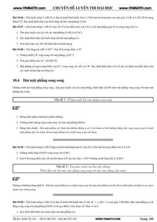 WWW.VNMATH.COM
CHUYÊN ĐỀ LUYỆN THI ĐẠI HỌC
Bài 10.46 : Cho hình chóp S.ABCD có đáy là hình bình hành. Gọi I, J lần lượt là trọng tâm các tam giác S AB và S AD, M là trung
điểm CD. Xác định thiết diện của hình chóp cắt bởi mặt phẳng (IJM).
Bài 10.47 : Cho hình chóp S.ABCD. Gọi M, N là hai điểm trên AB,CD; (α) là mặt phẳng qua M và song song với S A.
1. Tìm giao tuyến của (α) với các mặt phẳng (S AB) và (S AC).
2. Xác định thiết diện của hình chóp cắt bởi mặt phẳng (α);
3. Tìm điều kiện của MN để thiết diện là hình thang.
Bài 10.48 : Cho lăng trụ ABC.A′
B′
C′
. Gọi H là trung điểm A′
B′
.
1. Chứng minh CB′
song song với mặt phẳng (AHC′
);
2. Tìm giao điểm của AC′
với (BCH);
3. Mặt phẳng (α) qua trung điểm của CC′
, song song với AH và CB′
. Xác định thiết diện và tỉ số mà các đỉnh của thiết diện chia
các cạnh tương ứng của lăng trụ.
10.4 Hai mặt phẳng song song
Chứng minh hai mặt phẳng song song ; tìm giao tuyến của hai mặt phẳng, thiết diện cắt bởi một mặt phẳng song song với một mặt
phẳng cho trước.
Vấn đề 1 : Chứng minh hai mặt phẳng song song
1. Dùng định nghĩa (thường là phản chứng).
2. Chứng minh chúng cùng song song với một mặt phẳng thứ ba.
3. Dùng tiêu chuẩn : Nếu mặt phẳng (α) chứa hai đường thẳng a và b cắt nhau và hai đường thẳng này cùng song song với một
mặt phẳng (β) cho trước thì hai mặt phẳng (α) và (β) song song với nhau.
Bài 10.49 : Cho hình chóp S.ABCD đáy là hình bình hành tâm O. Gọi M, N lần lượt là trung điểm của S A, S D.
1. Chứng minh rằng (OMN) song song với (S BC).
2. Gọi P là trung điểm của AB, Q trên đoạn ON sao cho OQ = 3ON. Chứng minh rằng PQ ∥ (S BC).
Vấn đề 2 : Tìm giao tuyến của hai mặt phẳng
Thiết diện cắt bởi một mặt phẳng song song với một mặt phẳng cho trước
Chúng ta thường dùng định lí : Nếu hai mặt phẳng (α) và (β) song song thì mọi mặt phẳng (γ) đã cắt (α) đều phải cắt (β) và các giao
tuyến của chúng song.
Bài 10.50 : Cho hình chóp S.ABCD có đáy là hình bình hành tâm O với AC = a, BD = b, tam giác S BD đều. Một mặt phẳng (α) di
động song song với mặt phẳng (S BD) và đi qua điểm I trên đoạn AC khác A và C.
1. Xác định thiết diện của hình chóp với mặt phẳng (α).
TRẦN ANH TUẤN - 0974 396 391 - (04) 66 515 343 Trang 199
www.VNMATH.com www.VNMATH.com
 