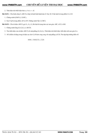WWW.VNMATH.COM
CHUYÊN ĐỀ LUYỆN THI ĐẠI HỌC
2. Tính diện tích thiết diện theo a, b và x = AI.
Bài 10.51 : Cho hình chóp S.ABCD có đáy là hình bình hành tâm O. Gọi M, N lần lượt là trung điểm S A, S D.
1. Chứng minh (OMN) ∥ (S BC) ;
2. Gọi P, Q là trung điểm AB và ON. Chứng minh PQ ∥ (S BC).
Bài 10.52 : Cho tứ diện ABCD, gọi G1,G2,G3 lần lượt là trọng tâm các tam giác ABC, ACD, ADB.
1. Chứng minh rằng (G1G2G3) ∥ (BCD).
2. Tìm thiết diện của tứ diện ABCD với mặt phẳng (G1G2G3). Tính diện tích thiết diện, biết diện tích tam giác là s.
3. M là điểm di động trong tứ diện sao cho G1 M luôn song song với mặt phẳng (ACD). Tìm tập hợp những điểm M.
TRẦN ANH TUẤN - 0974 396 391 - (04) 66 515 343 Trang 200
www.VNMATH.com www.VNMATH.com
WWW.VNMATH.COM
 