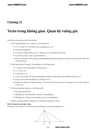 WWW.VNMATH.COM
Chương 11
Vectơ trong không gian. Quan hệ vuông góc
Sau khi học xong chương này, học sinh cần biết :
1. Để có hai đường thẳng d và d′
vuông góc, có thể chứng minh :
• −→u .−→v = 0, ở đó −→u và −→v lần lượt là vectơ chỉ phương của d và d′
.
• Góc giữa chúng bằng 90◦
.
• d song song với đường thẳng ∆, còn d′
vuông góc với ∆ (∆ là đường thẳng nào đó).
• d⊥(α) mà (α) chứa d′
, hoặc d′
⊥(β) mà (β) chứa d.
• Khi d và d′
cắt nhau, có thể sử dụng các phương pháp trong hình học phẳng như trung tuyến của tam giác cân, định lí đảo
của định lí Pytago, ...
2. Để có đường thẳng d vuông góc với mặt phẳng (α), có thể chứng minh :
• d vuông góc với hai đường thẳng cắt nhau trong (α).
• d ∥ d′
mà d′
⊥(α).
• d⊥(β) mà (β) ∥ (α).
• d là trục của tam giác ABC nằm trên mặt phẳng (α) (nghĩa là chứng minh d chứa hai điểm cách đều A, B,C).
• d là giao tuyến của hai mặt phẳng cùng vuông góc với (α).
• Sử dụng tính chất hai mặt phẳng vuông góc : nếu (α)⊥(β) mà d nằm trong (β) và d vuông góc với giao tuyến của (β) và
(α) thì d⊥(α).
3. Để có hai mặt phẳng vuông góc, có thể chứng minh :
• Góc giữa chúng bằng 90◦
.
• Mặt phẳng này chứa đường thẳng vuông góc với mặt phẳng kia.
• Mặt phẳng này vuông góc với mặt phẳng song song với mặt phẳng kia.
4. Ngoài ra, chúng ta cần biết xác định góc, xác định khoảng cách giữa các yếu tố.
Hệ thức lượng trong tam giác vuông
Cho tam giác ABC vuông tại A, AH, AM tương ứng là đường cao, trung tuyến xuất phát từ A.
A
B C
H M
201
www.VNMATH.com www.VNMATH.com
 