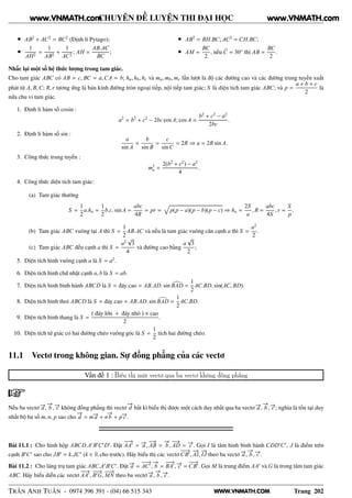 WWW.VNMATH.COM
CHUYÊN ĐỀ LUYỆN THI ĐẠI HỌC
• AB2
+ AC2
= BC2
(Định lí Pytago);
•
1
AH2
=
1
AB2
+
1
AC2
; AH =
AB.AC
BC
;
• AB2
= BH.BC; AC2
= CH.BC;
• AM =
BC
2
, nếu C = 30◦
thì AB =
BC
2
.
Nhắc lại một số hệ thức lượng trong tam giác.
Cho tam giác ABC có AB = c, BC = a,CA = b; ha, hb, hc và ma, mb, mc lần lượt là độ các đường cao và các đường trung tuyến xuất
phát từ A, B,C; R, r tương ứng là bán kính đường tròn ngoại tiếp, nội tiếp tam giác; S là diện tích tam giác ABC; và p =
a + b + c
2
là
nửa chu vi tam giác.
1. Định lí hàm số cosin :
a2
= b2
+ c2
− 2bc cos A; cos A =
b2
+ c2
− a2
2bc
.
2. Định lí hàm số sin :
a
sin A
=
b
sin B
=
c
sinC
= 2R ⇒ a = 2R sin A.
3. Công thức trung tuyến :
m2
a =
2(b2
+ c2
) − a2
4
.
4. Công thức diện tích tam giác:
(a) Tam giác thường
S =
1
2
a.ha =
1
2
b.c. sin A =
abc
4R
= pr = p(p − a)(p − b)(p − c) ⇒ ha =
2S
a
, R =
abc
4S
, r =
S
p
.
(b) Tam giác ABC vuông tại A thì S =
1
2
AB.AC và nếu là tam giác vuông cân cạnh a thì S =
a2
2
.
(c) Tam giác ABC đều cạnh a thì S =
a2
√
3
4
và đường cao bằng
a
√
3
2
;
5. Diện tích hình vuông cạnh a là S = a2
.
6. Diện tích hình chữ nhật cạnh a, b là S = ab.
7. Diện tích hình bình hành ABCD là S = đáy.cao = AB.AD. sin BAD =
1
2
AC.BD. sin(AC, BD).
8. Diện tích hình thoi ABCD là S = đáy.cao = AB.AD. sin BAD =
1
2
AC.BD.
9. Diện tích hình thang là S =
( đáy lớn + đáy nhỏ ) × cao
2
.
10. Diện tích tứ giác có hai đường chéo vuông góc là S =
1
2
tích hai đường chéo.
11.1 Vectơ trong không gian. Sự đồng phẳng của các vectơ
Vấn đề 1 : Biểu thị một vectơ qua ba vectơ không đồng phẳng
Nếu ba vectơ −→a ,
−→
b , −→c không đồng phẳng thì vectơ
−→
d bất kì biểu thị được một cách duy nhất qua ba vectơ −→a ,
−→
b , −→c ; nghĩa là tồn tại duy
nhất bộ ba số m, n, p sao cho
−→
d = m−→a + n
−→
b + p−→c .
Bài 11.1 : Cho hình hộp ABCD.A′
B′
C′
D′
. Đặt
−−→
AA′
= −→a ,
−−→
AB =
−→
b ,
−−→
AD = −→c . Gọi I là tâm hình bình hành CDD′
C′
, J là điểm trên
cạnh B′
C′
sao cho JB′
= k.JC′
(k ∈ R cho trước). Hãy biểu thị các vectơ
−−→
CB′
,
−→
AI,
−→
IJ theo ba vectơ −→a ,
−→
b , −→c .
Bài 11.2 : Cho lăng trụ tam giác ABC.A′
B′
C′
. Đặt −→a =
−−→
AC′
,
−→
b =
−−→
BA′
, −→c =
−−→
CB′
. Gọi M là trung điểm AA′
và G là trong tâm tam giác
ABC. Hãy biểu diễn các vectơ
−−→
AA′
,
−−−→
B′
G,
−−−→
MN theo ba vectơ −→a ,
−→
b , −→c .
TRẦN ANH TUẤN - 0974 396 391 - (04) 66 515 343 Trang 202
www.VNMATH.com www.VNMATH.com
 