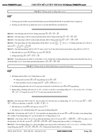 WWW.VNMATH.COM
CHUYÊN ĐỀ LUYỆN THI ĐẠI HỌC
Vấn đề 2 : Chứng minh các đẳng thức vectơ
1. Sử dụng quy tắc ba điểm, quy tắc hình bình hành, quy tắc hình hộp để biến đổi vế này thành vế kia và ngược lại.
2. Sử dụng các tính chất của các phép toán vectơ và các tính chất hình học của hình đã cho.
Bài 11.3 : Cho hình hộp ABCD.EFGH. Chứng minh rằng
−−→
AB +
−−→
AD +
−−→
AE =
−−→
AG.
Bài 11.4 : Cho hình chóp S.ABCD có đáy là hình bình hành ABCD. Chứng minh rằng
−−→
S A +
−−→
SC =
−−→
S B +
−−→
S D.
Bài 11.5 : Cho hình chóp S.ABCD có đáy là hình chữ nhật ABCD. Chứng minh rằng
−−→
S A2
+
−−→
SC2
=
−−→
S B2
+
−−→
S D2
.
Bài 11.6 : Cho đoạn thẳng AB. Trên đường thẳng AB lấy điểm C sao cho
CA
CB
=
m
n
, với m, n > 0. Chứng minh rằng với S bất kì ta
luôn có
−−→
SC =
n
m + n
−−→
S A +
m
m + n
−−→
S B.
Bài 11.7 : Cho hình lập phương ABCD.A′
B′
C′
D′
cạnh a. Gọi O và O′
theo thứ tự là tâm của hai hình vuông ABCD và A′
B′
C′
D′
.
1. Hãy biểu diễn các vectơ
−−→
AO,
−−−→
AO′
theo các vectơ
−−→
AA′
,
−−→
AB,
−−→
AD.
2. Chứng minh rằng
−−→
AD +
−−−→
D′
C′
+
−−−→
D′
A′
=
−−→
AB.
Bài 11.8 : Trong không gian cho điểm O và bốn điểm A, B,C, D phân biệt và không thẳng hàng. Chứng minh rằng điều kiện cần và
đủ để bốn điểm A, B,C, D tạo thành một hình bình hành là :
−−→
OA +
−−→
OC =
−−→
OB +
−−→
OD.
Vấn đề 3 : Chứng minh các điểm thẳng hàng và quan hệ song song
1. Để chứng minh ba điểm A, B,C thẳng hàng ta có thể
• Chứng minh vectơ hai
−−→
AB và
−−→
AC cùng phương, tức là
−−→
AB = k
−−→
AC.
• Chọn một điểm I nào đó và chứng minh
−→
IC = m
−−→
OA + n
−−→
OB với m + n = 1.
2. Hai đường thẳng phân biệt AB và CD song song với nhau khi và chỉ khi hai vectơ
−−→
AB và
−−→
CD cùng phương.
3. Đường thẳng AB không nằm trên (P) và AB ∥ (P) khi và chỉ khi có một đường thẳng CD ⊂ (P) sao cho AB ∥ CD hoặc
−−→
AB = x−→u + y−→v trong đó các vectơ −→u và −→v có giá song song hoặc nằm trên (P).
Bài 11.9 : Cho hình hộp ABCD.A′
B′
C′
D′
. Xét các điểm M, N lần lượt trên các đường thẳng A′
C và C′
D sao cho
−−−→
MA′
= k
−−→
MC,
−−−→
NC′
= l
−−→
ND (k và l đều khác 1). Đặt
−−→
BA = −→a ,
−−→
BB′
=
−→
b ,
−−→
BC = −→c .
1. Hãy biểu thị các vectơ
−−→
BM và BN qua các vectơ −→a ,
−→
b , −→c .
2. Xác định các số k, l để đường thẳng MN song song với đường thẳng BD′
.
Bài 11.10 : Cho hình hộp ABCD.A′
B′
C′
D′
. M là một điểm trên đường thẳng AB sao cho
−−→
MA = m
−−→
AB. Tìm điểm N trên đường thẳng
B′
C và điểm P trên đường thẳng A′
C′
sao cho ba điểm M, N, P thẳng hàng (m 0).
Bài 11.11 : Cho tứ diện ABCD, M và N là các điểm lần lượt thuộc AB và CD sao cho
−−→
MA = −2
−−→
MB,
−−→
ND = −2
−−→
NC. Các điểm I, J, K
lần lượt thuộc AD, MN, BC sao cho
−→
IA = k
−→
ID,
−−→
JM = k
−−→
JN,
−−→
KB = k
−−→
KC. Chứng minh rằng các điểm I, J, K thẳng hàng.
Bài 11.12 : Cho hai đường thẳng ∆, ∆1 cắt ba mặt phẳng song song (α), (β), (γ) lần lượt tại A, B,C và A1, B1,C1. Với điểm O bất kì
trong không gian, đặt
−→
OI =
−−−→
AA1,
−−→
OJ =
−−−→
BB1,
−−→
OK =
−−−→
CC1. Chứng minh rằng ba điểm I, J, K thẳng hàng.
TRẦN ANH TUẤN - 0974 396 391 - (04) 66 515 343 Trang 203
www.VNMATH.com www.VNMATH.com
 