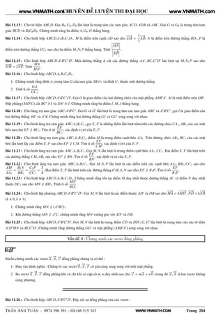 WWW.VNMATH.COM
CHUYÊN ĐỀ LUYỆN THI ĐẠI HỌC
Bài 11.13 : Cho tứ diện ABCD. Gọi B0,C0, D0 lần lượt là trọng tâm các tam giác ACD, ADB và ABC. Gọi G và G0 là trọng tâm tam
giác BCD và B0C0D0. Chứng minh rằng ba điểm A,G0,G thẳng hàng.
Bài 11.14 : Cho hình hộp ABCD.A1B1C1D1. M là điểm trên cạnh AD sao cho
−−→
AM =
1
3
−−→
AD. N là điểm trên đường thẳng BD1, P là
điểm trên đường thẳng CC1 sao cho ba điểm M, N, P thẳng hàng. Tính
¬
¬
¬
−−−→
MN
¬
¬
¬
¬
¬
¬
−−→
NP
¬
¬
¬
.
Bài 11.15 : Cho hình hộp ABCD.A′
B′
C′
D′
. Một đường thẳng ∆ cắt các đường thẳng AA′
, BC,C′
D′
lân lượt tại M, N, P sao cho
−−−→
NM = 2
−−→
NP. Tính
MA
MA′
.
Bài 11.16 : Cho hình hộp ABCD.A1B1C1D1.
1. Chứng minh rằng đỉnh A, trọng tâm G của tam giác BDA1 và đỉnh C1 thuộc một đường thẳng.
2. Tính tỉ số
GA
GC1
.
Bài 11.17 : Cho hình hộp ABCD.A′
B′
C′
D′
. Gọi O là giao điểm của hai đường chéo của mặt phẳng ABB′
A′
. M là một điểm trên OB′
.
Mặt phẳng (MD′
C) cắt BC′
ở I và DA′
ở J. Chứng minh rằng ba điểm I, M, J thẳng hàng.
Bài 11.18 : Cho lăng trụ tam giác ABC.A′
B′
C′
. Gọi G và G′
lần lượt là trọng tâm các tam giác ABC và A′
B′
C′
, gọi I là giao điểm của
hai đường thẳng AB′
và A′
B. Chứng minh rằng hai đường thẳng GI và GG′
song song với nhau.
Bài 11.19 : Cho hình lăng trụ tam giác ABC.A1B1C1, gọi E, F là những điểm lần lượt nằm trên các đường chéo CA1, AB1 của các mặt
bên sao cho EF ∥ BC1. Tìm tỉ số
EF
BC1
, xác định vị trí của E, F.
Bài 11.20 : Cho hình lăng trụ tam giác ABC.A1B1C1, điểm M là trung điểm cạnh bên AA1. Trên đường chéo AB1, BC1 của các mặt
bên lần lượt lấy các điểm E, F sao cho EF ∥ CM. Tìm tỉ số
EF
CM
, xác định vị trí của E, F.
Bài 11.21 : Cho hình lăng trụ tam giác ABC.A1B1C1. Gọi M, N lần lượt là trung điểm cạnh bên AA1,CC1. Hai điểm E, F lần lượt trên
các đường thẳng CM, AB1 sao cho EF ∥ BN. Tìm tỉ số
EF
BN
, xác định vị trí của E, F.
Bài 11.22 : Cho hình lăng trụ tam giác ABC.A1B1C1. Gọi M, N, P lần lượt là các điểm trên các cạnh bên AA1, BB1,CC1 sao cho
AM
AA1
=
B1N
BB1
=
C1P
CC1
=
3
4
. Hai điểm E, F lần lượt trên các đường thẳng CM, A1N sao cho EF ∥ B1P. Tìm tỉ số
EF
B1P
.
Bài 11.23 : Cho hình hộp ABCD.A1B1C1D1. Chứng minh rằng tồn tại điểm M duy nhất thuộc đường thẳng AC và điểm N duy nhất
thuộc DC1 sao cho MN ∥ BD1. Tính tỉ số
MN
BD1
.
Bài 11.24 : Cho hình lập phương ABCD.A′
B′
C′
D′
. Gọi M, N lần lượt là các điểm thuộc AD′
và DB sao cho
−−→
MA = k
−−−→
MD′
,
−−→
ND = k
−−→
NB
(k 0, k 1).
1. Chứng minh rằng MN ∥ (A′
BC) ;
2. Khi đường thẳng MN ∥ A′
C, chứng minh rằng MN vuông góc với AD′
và DB.
Bài 11.25 : Cho hình hộp ABCD.A′
B′
C′
D′
. Gọi M, N lần lượt là trung điểm CD và DD′
; G,G′
lần lượt là trọng tâm của các tứ diện
A′
D′
MN và BCC′
D′
. Chứng minh rằng đường thẳng GG′
và mặt phẳng (ABB′
A′
) song song với nhau.
Vấn đề 4 : Chứng minh các vectơ đồng phẳng
Muốn chứng minh các vectơ −→a ,
−→
b , −→c đồng phẳng chúng ta có thể :
1. Dựa vào định nghĩa : Chứng tỏ các vectơ −→a ,
−→
b , −→c có giá cùng song song với một mặt phẳng.
2. Ba vectơ −→a ,
−→
b , −→c đồng phẳng khi và chỉ khi có cặp số m, n duy nhất sao cho −→c = m−→a + n
−→
b , trong đó −→a ,
−→
b là hai vectơ không
cùng phương.
Bài 11.26 : Cho hình hộp ABCD.A′
B′
C′
D′
. Hãy xét sự đồng phẳng của các vectơ :
TRẦN ANH TUẤN - 0974 396 391 - (04) 66 515 343 Trang 204
www.VNMATH.com www.VNMATH.com
 