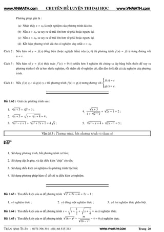 WWW.VNMATH.COM
CHUYÊN ĐỀ LUYỆN THI ĐẠI HỌC
Phương pháp giải là :
(a) Nhận thấy x = x0 là một nghiệm của phương trình đã cho.
(b) Nếu x > x0, ta suy ra vế trái lớn hơn vế phải hoặc ngược lại.
(c) Nếu x < x0, ta suy ra vế trái lớn hơn vế phải hoặc ngược lại.
(d) Kết luận phương trình đã cho có nghiệm duy nhất x = x0.
Cách 2 : Nếu hàm số y = f(x) đồng biến (hoặc nghịch biến) trên (a; b) thì phương trình f(u) = f(v) tương đương với
u = v.
Cách 3 : Nếu hàm số y = f(x) thỏa mãn f′(x) = 0 có nhiều hơn 1 nghiệm thì chúng ta lập bảng biến thiên để suy ra
phương trình có tối ta bao nhiêu nghiệm, rồi nhẩm đủ số nghiệm đó, dẫn đến đó là tất cả các nghiệm của phương
trình.
Cách 4 : Nếu f(x) ≥ c và g(x) ≤ c thì phương trình f(x) = g(x) tương đương với
f(x) = c
g(x) = c.
Bài 1.62 : Giải các phương trình sau :
1.
√
x + 3 + 3
√
x = 3 ;
2.
√
x + 3 + x +
√
x + 8 = 4 ;
3.
√
x2 − x + 1 +
√
x2 + 7x + 1 = 4
√
x ;
4.
√
x + 3
1 +
√
2 − x
+
√
2x − 1 = 2 ;
5.
√
x2 − x + 4 +
√
2x − 1 = 5 ;
Vấn đề 5 : Phương trình, bất phương trình có tham số
1. Sử dụng phương trình, bất phương trình cơ bản;
2. Sử dụng đặt ẩn phụ, và đặt điều kiện "chặt" cho ẩn;
3. Sử dụng điều kiện có nghiệm của phương trình bậc hai;
4. Sử dụng phương pháp hàm số để chỉ ra điều kiện có nghiệm.
Bài 1.63 : Tìm điều kiện của m để phương trình
√
x2 + 2x − m = 2x − 1 :
1. có nghiệm thực ; 2. có đúng một nghiệm thực ; 3. có hai nghiệm thực phân biệt.
Bài 1.64 : Tìm điều kiện của m để phương trình x + x +
1
2
+
Ö
x +
1
4
= m có nghiệm thực.
Bài 1.65 : Tìm điều kiện của m để phương trình
√
16 − x2 −
m
√
16 − x2
− 4 = 0 có nghiệm thực.
TRẦN ANH TUẤN - 0974 396 391 - (04) 66 515 343 Trang 20
www.VNMATH.com www.VNMATH.com
 