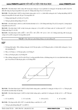 WWW.VNMATH.COM
CHUYÊN ĐỀ LUYỆN THI ĐẠI HỌC
Bài 11.79 : Cho hình chóp S.ABC có đáy ABC là tam giác vuông tại A và có cạnh bên S A vuông góc với mặt đáy là (ABC). Gọi D là
điểm đối xứng của B qua trung điểm O của cạnh AC. Chứng minh rằng CD⊥CA,CD⊥(SCA).
Bài 11.80 : Cho hình chóp S.ABCD có đáy là hình vuông cạnh a và S A = a, hình chiếu vuông góc của S xuống mặt phẳng (ABCD)
trùng với trung điểm M của cạnh AB; gọi N là trung điểm AD.
1. Chứng minh rằng BC⊥(S AB) và CN⊥(S D).
2. Tính góc giữa hai đường thẳng S D và AC.
Bài 11.81 : Cho hình chóp S.ABCD có ABCD là hình chữ nhật và S A = S B. Chứng minh rằng CD⊥(S IJ), trong đó I, J tương ứng là
trung điểm của AB và CD.
Bài 11.82 : Cho hình chóp S.ABC có đáy là tam giác vuông tại A; S A⊥(ABC) và H thuộc cạnh AC và thỏa mãn S H2
= HA.HC.
Chứng minh rằng SC⊥(S AB).
Bài 11.83 : Cho hình chóp S.ABC có BSC = 120◦
; CS A = 60◦
; AS B = 90◦
và S A = S B = SC. Chứng minh rằng ABC là tam giác
vuông và S I⊥(ABC), trong đó I là trung điểm của BC.
Vấn đề 3 : Xác định góc giữa đường thẳng a và mặt phẳng (P)
1. Sử dụng định nghĩa : Nếu a không vuông góc với (P) thì góc giữa a và (P) bằng góc giữa a và hình chiếu vuông góc a′
của a
trên mặt phẳng (P).
2. Nếu a ∥ (P) hoặc a ⊂ (P) thì góc giữa a và (P) bằng 0◦
.
3. Nếu a⊥(P) thì góc giữa a và (P) bằng 90◦
.
4. Nếu a không vuông góc với (P) và cắt (P) tại A, ta chọn một điểm B trên a (B không trùng với A) và xác định hình chiếu vuông
góc H của B lên (P). Khi đó góc giữa a và (P) bằng BAH.
(P)
A
B
Hϕ
a
a′
Bài 11.84 : Cho hình chóp tứ giác S.ABCD có đáy là hình vuông cạnh a, cạnh bên S A vuông góc với đáy và S A = a. Tính góc giữa
nỗi cạnh bên của hình chóp với mặt đáy.
Bài 11.85 : Cho hình chóp tứ giác S.ABCD có đáy là hình vuông cạnh a, cạnh bên S A vuông góc với đáy và S A = a
√
6. Tính góc
giữa
1. SC và (ABCD); 2. SC và (S AB); 3. S B và (S AC); 4. AC và (S BC).
Bài 11.86 : Cho lăng trụ đều ABC.A′
B′
C′
có cạnh đáy bằng a, cạnh bên AA = a
√
2.
1. Tính góc giữa đường thẳng BC′
và (ABB′
A′
).
TRẦN ANH TUẤN - 0974 396 391 - (04) 66 515 343 Trang 210
www.VNMATH.com www.VNMATH.com
 