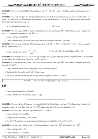 WWW.VNMATH.COM
CHUYÊN ĐỀ LUYỆN THI ĐẠI HỌC
Bài 11.115 : Cho ba tia Ox, Oy, Oz không đồng phẳng sao cho xOy = 90◦
, yOz = zOx = 60◦
. Tính góc giữa hai mặt phẳng (yOz) và
(zOx).
Bài 11.116 : Trong mặt phẳng (α) cho đường tròn (C ) tâm O bán kính R. Trên đường thẳng vuông góc với (α) tại O lấy điểm S sao
cho OS = R. Gọi M và N là hai điểm khác nhau trên (C ), a và b là hai tiếp tuyến với (C ) tại M và N. Tính góc giữa hai mặt phẳng
(S, a) và (S, b) trong mỗi trường hợp sau :
1. MN là đường kính của đường tròn; 2. MON = 90◦
.
Bài 11.117 : Cho hình chóp S.ABCD có đáy là hình bình hành tâm O. Các mặt phẳng (S AB) và (SCD) là các tam giác vuông lần lượt
tại A và C, cùng hợp với đáy một góc α, biết ABC = ϕ.
1. Chứng minh rằng S O⊥(ABCD);
2. Chứng minh (S BC) và (S AD) cùng hợp với đáy (ABCD) một góc β thỏa mãn cot β = cot α cos ϕ.
Bài 11.118 : Cho hình chóp S.ABC, đáy ABC là tam giác vuông tại B, AB = a, BAC = α, S A⊥(ABC) và S A = a. Gọi ϕ là góc giữa
hai mặt bên (S AC) và (S BC).
1. Chứng minh rằng tan α. tan β =
√
1 + cos2 α
cos α
;
2. Tam giác ABC thỏa mãn điều kiện gì để β = 60◦
.
Bài 11.119 : Cho tứ diện OABC có OA, OB, OC đôi một vuông góc. Gọi α, β, γ lần lượt là góc tạo bởi các mặt phẳng (OBC), (OCA), (OAB)
với mặt phẳng (ABC). Chứng minh rằng cos2
α + cos2
β + cos2
γ = 1.
Bài 11.120 : Cho lăng trụ đứng ABCD.A′
B′
C′
D′
có đáy ABCD là hình thoi cạnh a, góc BAD = 60◦
. Gọi M, N lần lượt là trung điểm
các cạnh AA′
và CC′
.
1. Chứng minh bốn điểm B′
, M, D, N đồng phẳng. Tứ giác B′
MDN là hình gì ?
2. Tính độ dài AA′
theo a để tứ giác B′
MDN là hình vuông.
3. Khi tứ giác B′
MDN là hình vuông, hãy tính góc giữa hai mặt phẳng (B′
MDN) và (ABCD).
Vấn đề 2 : Chứng minh hai mặt phẳng (P) và (Q) vuông góc
1. Chứng minh góc giữa (P) và (Q) bằng 90◦
.
2. Chứng minh (P) chứa đường thẳng a, trong đó a⊥(Q).
Bài 11.121 : Cho tam giác đều ABC cạnh a, I là trung điểm BC, D là điểm đối xứng của A qua I. Trên đường thẳng vuông góc với
mặt phẳng (ABCD) tại D, lấy điểm S sao cho S D =
a
√
6
2
. Chứng minh rằng (S BC)⊥(S AD) và (S AB)⊥(S AC).
Bài 11.122 : Cho hình chóp S.ABCD có đáy là hình vuông, S A⊥(ABCD).
1. Chứng minh rằng (S AC)⊥(S BD).
2. Tính góc giữa hai mặt phẳng (S AB) và (S BC).
3. Gọi BE, DF là hai đường cao của tam giác S BD. Chứng minh rằng (ACF)⊥(S BC), (AEF)⊥(S AC).
Bài 11.123 : Cho hình chóp S.ABCD có đáy ABCD là hình thoi tâm O cạnh a, OB =
a
√
3
3
, S O⊥(ABCD), S O =
a
√
6
3
.
1. Chứng minh rằng ASC = 90◦
.
2. Chứng minh rằng (S AB)⊥(S AD).
TRẦN ANH TUẤN - 0974 396 391 - (04) 66 515 343 Trang 214
www.VNMATH.com www.VNMATH.com
 
