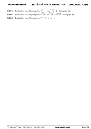 WWW.VNMATH.COM
CHUYÊN ĐỀ LUYỆN THI ĐẠI HỌC
Bài 1.66 : Tìm điều kiện của m để phương trình
Ö
x − 1
x + 2
− m
Ö
x + 2
x − 1
+ 2 = 0 có nghiệm thực.
Bài 1.67 : Tìm điều kiện của m để phương trình
√
x + 1 − m
√
x − 1 + 2
4√
x2 − 1 = 0 có nghiệm thực.
Bài 1.68 : Tìm điều kiện của m để phương trình
√
x2 − 2x − 3 = x + m
TRẦN ANH TUẤN - 0974 396 391 - (04) 66 515 343 Trang 21
www.VNMATH.com www.VNMATH.com
 