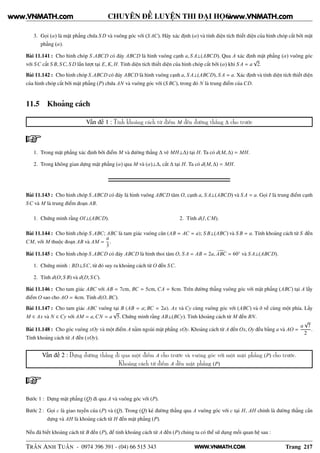 WWW.VNMATH.COM
CHUYÊN ĐỀ LUYỆN THI ĐẠI HỌC
3. Gọi (α) là mặt phẳng chứa S D và vuông góc với (S AC). Hãy xác định (α) và tính diện tích thiết diện của hình chóp cắt bởi mặt
phẳng (α).
Bài 11.141 : Cho hình chóp S.ABCD có đáy ABCD là hình vuông cạnh a, S A⊥(ABCD). Qua A xác định mặt phẳng (α) vuông góc
với SC cắt S B, SC, S D lần lượt tại E, K, H. Tính diện tích thiết diện của hình chóp cắt bởi (α) khi S A = a
√
2.
Bài 11.142 : Cho hình chóp S.ABCD có đáy ABCD là hình vuông cạnh a, S A⊥(ABCD), S A = a. Xác định và tính diện tích thiết diện
của hình chóp cắt bởi mặt phẳng (P) chứa AN và vuông góc với (S BC), trong đó N là trung điểm của CD.
11.5 Khoảng cách
Vấn đề 1 : Tính khoảng cách từ điểm M đến đường thẳng ∆ cho trước
1. Trong mặt phẳng xác định bởi điểm M và đường thẳng ∆ vẽ MH⊥∆) tại H. Ta có d(M, ∆) = MH.
2. Trong không gian dựng mặt phẳng (α) qua M và (α)⊥∆, cắt ∆ tại H. Ta có d(M, ∆) = MH.
Bài 11.143 : Cho hình chóp S.ABCD có đáy là hình vuông ABCD tâm O, cạnh a, S A⊥(ABCD) và S A = a. Gọi I là trung điểm cạnh
SC và M là trung điểm đoạn AB.
1. Chứng minh rằng OI⊥(ABCD). 2. Tính d(I,CM).
Bài 11.144 : Cho hình chóp S.ABC; ABC là tam giác vuông cân (AB = AC = a); S B⊥(ABC) và S B = a. Tính khoảng cách từ S đến
CM, với M thuộc đoạn AB và AM =
a
3
.
Bài 11.145 : Cho hình chóp S.ABCD có đáy ABCD là hình thoi tâm O, S A = AB = 2a, ABC = 60◦
và S A⊥(ABCD).
1. Chứng minh : BD⊥SC, từ đó suy ra khoảng cách từ O đến SC.
2. Tính d(O; S B) và d(D; SC).
Bài 11.146 : Cho tam giác ABC với AB = 7cm, BC = 5cm, CA = 8cm. Trên đường thẳng vuông góc với mặt phẳng (ABC) tại A lấy
điểm O sao cho AO = 4cm. Tính d(O, BC).
Bài 11.147 : Cho tam giác ABC vuông tại B (AB = a; BC = 2a). Ax và Cy cùng vuông góc với (ABC) và ở về cùng một phía. Lấy
M ∈ Ax và N ∈ Cy với AM = a,CN = a
√
5. Chứng minh rằng AB⊥(BCy). Tính khoảng cách từ M đến BN.
Bài 11.148 : Cho góc vuông xOy và một điểm A nằm ngoài mặt phẳng xOy. Khoảng cách từ A đến Ox, Oy đều bằng a và AO =
a
√
7
2
.
Tính khoảng cách từ A đến (xOy).
Vấn đề 2 : Dựng đường thẳng đi qua một điểm A cho trước và vuông góc với một mặt phẳng (P) cho trước.
Khoảng cách từ điểm A đến mặt phẳng (P)
Bước 1 : Dựng mặt phẳng (Q) đi qua A và vuông góc với (P).
Bước 2 : Gọi c là giao tuyến của (P) và (Q). Trong (Q) kẻ đường thẳng qua A vuông góc với c tại H, AH chính là đường thẳng cần
dựng và AH là khoảng cách từ H đến mặt phẳng (P).
Nếu đã biết khoảng cách từ B đến (P), để tính khoảng cách từ A đến (P) chúng ta có thể sử dụng mối quan hệ sau :
TRẦN ANH TUẤN - 0974 396 391 - (04) 66 515 343 Trang 217
www.VNMATH.com www.VNMATH.com
 