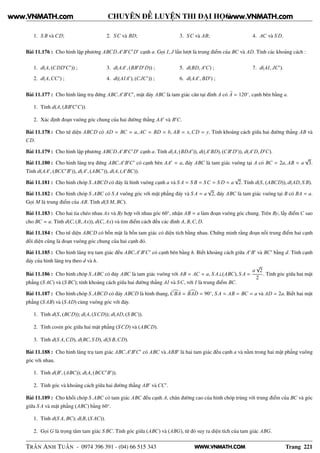 WWW.VNMATH.COM
CHUYÊN ĐỀ LUYỆN THI ĐẠI HỌC
1. S B và CD; 2. SC và BD; 3. SC và AB; 4. AC và S D.
Bài 11.176 : Cho hình lập phương ABCD.A′
B′
C′
D′
cạnh a. Gọi I, J lần lượt là trung điểm của BC và AD. Tính các khoảng cách :
1. d(A, (CDD′
C′
)) ;
2. d(A,CC′
) ;
3. d(AA′
, (BB′
D′
D)) ;
4. d((AIA′
), (CJC′
)) ;
5. d(BD, A′
C) ;
6. d(AA′
, BD′
) ;
7. d(AI, JC′
).
Bài 11.177 : Cho hình lăng trụ đứng ABC.A′
B′
C′
, mặt đáy ABC là tam giác cân tại đỉnh A có A = 120◦
, cạnh bên bằng a.
1. Tính d(A, (BB′
C′
C)).
2. Xác định đoạn vuông góc chung của hai đường thẳng AA′
và B′
C.
Bài 11.178 : Cho tứ diện ABCD có AD = BC = a, AC = BD = b, AB = x,CD = y. Tính khoảng cách giữa hai đường thẳng AB và
CD.
Bài 11.179 : Cho hình lập phương ABCD.A′
B′
C′
D′
cạnh a. Tính d(A, (BDA′
)), d((A′
BD), (CB′
D′
)), d(A′
D, D′
C).
Bài 11.180 : Cho hình lăng trụ đứng ABC.A′
B′
C′
có cạnh bên AA′
= a, đáy ABC là tam giác vuông tại A có BC = 2a, AB = a
√
3.
Tính d(AA′
, (BCC′
B′
)), d(A′
, (ABC′
)), d(A, (A′
BC)).
Bài 11.181 : Cho hình chóp S.ABCD có đáy là hình vuông cạnh a và S A = S B = SC = S D = a
√
2. Tính d(S, (ABCD)), d(AD, S B).
Bài 11.182 : Cho hình chóp S.ABC có S A vuông góc với mặt phẳng đáy và S A = a
√
2, đáy ABC là tam giác vuông tại B có BA = a.
Gọi M là trung điểm của AB. Tính d(S M, BC).
Bài 11.183 : Cho hai tia chéo nhau Ax và By hợp với nhau góc 60◦
, nhận AB = a làm đoạn vuông góc chung. Trên By, lấy điểm C sao
cho BC = a. Tính d(C, (B, Ax)), d(C, Ax) và tìm điểm cách đều các đỉnh A, B,C, D.
Bài 11.184 : Cho tứ diện ABCD có bốn mặt là bốn tam giác có diện tích bằng nhau. Chứng minh rằng đoạn nối trung điểm hai cạnh
đối diện cũng là đoạn vuông góc chung của hai cạnh đó.
Bài 11.185 : Cho hình lăng trụ tam giác đều ABC.A′
B′
C′
có cạnh bên bằng h. Biết khoảng cách giữa A′
B′
và BC′
bằng d. Tính cạnh
đáy của hình lăng trụ theo d và h.
Bài 11.186 : Cho hình chóp S.ABC có đáy ABC là tam giác vuông với AB = AC = a, S A⊥(ABC), S A =
a
√
2
2
. Tính góc giữa hai mặt
phẳng (S AC) và (S BC); tính khoảng cách giữa hai đường thẳng AI và SC, với I là trung điểm BC.
Bài 11.187 : Cho hình chóp S.ABCD có đáy ABCD là hình thang, CBA = BAD = 90◦
, S A = AB = BC = a và AD = 2a. Biết hai mặt
phẳng (S AB) và (S AD) cùng vuông góc với đáy.
1. Tính d(S, (BCD)); d(A, (SCD)); d(AD, (S BC)).
2. Tính cosin góc giữa hai mặt phẳng (SCD) và (ABCD).
3. Tính d(S A,CD), d(BC, S D), d(S B,CD).
Bài 11.188 : Cho hình lăng trụ tam giác ABC.A′
B′
C′
có ABC và ABB′
là hai tam giác đều cạnh a và nằm trong hai mặt phẳng vuông
góc với nhau.
1. Tính d(B′
, (ABC)); d(A, (BCC′
B′
)).
2. Tính góc và khoảng cách giữa hai đường thẳng AB′
và CC′
.
Bài 11.189 : Cho khối chóp S.ABC có tam giác ABC đều cạnh A, chân đường cao của hình chóp trùng với trung điểm của BC và góc
giữa S A và mặt phẳng (ABC) bằng 60◦
.
1. Tính d(S A, BC); d(B, (S AC)).
2. Gọi G là trọng tâm tam giác S BC. Tính góc giữa (ABC) và (ABG), từ đó suy ra diện tích của tam giác ABG.
TRẦN ANH TUẤN - 0974 396 391 - (04) 66 515 343 Trang 221
www.VNMATH.com www.VNMATH.com
 