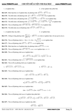 WWW.VNMATH.COM
CHUYÊN ĐỀ LUYỆN THI ĐẠI HỌC
1. có nghiệm thực ; 2. có hai nghiệm thực phân biệt.
Bài 1.69 : Biện luận theo m số nghiệm thực của phương trình
√
x + 1 +
√
1 − x = m.
Bài 1.70 : Tìm điều kiện m để phương trình
√
x +
√
9 − x =
√
−x2 + 9x + m có nghiệm thực.
Bài 1.71 : Tìm điều kiện m để phương trình x + 4
√
x − 4 + x +
√
x − 4 = m có nghiệm thực.
Bài 1.72 : Tìm điều kiện m để phương trình x + 6
√
x − 9 + x − 6
√
x − 9 =
x + m
6
có nghiệm thực.
Bài 1.73 : Tìm m để phương trình
√
x4 + 4x + m +
4√
x4 + 4x + m = 6 có nghiệm thực.
Bài 1.74 : Tìm điều kiện của m để phương trình
√
1 − x2 + 2
3√
1 − x2 = m :
1. có nghiệm thực duy nhất ; 2. có nghiệm thực.
Bài 1.75 : Chứng tỏ rằng phương trình
3x2 − 1
√
2x − 1
=
√
2x − 1 + mx luôn có nghiệm thực với mọi giá trị của m.
Bài 1.76 : Tìm m để phương trình (x − 3)(x + 1) + 4(x − 3)
Ö
x + 1
x − 3
= m có nghiệm thực.
Bài 1.77 : Tìm m để phương trình
3√
1 − x +
3√
1 + x = m có nghiệm thực.
Bài 1.78 : Biện luận theo m số nghiệm thực của phương trình m
√
x2 + 2 = x + m.
Bài 1.79 : Tìm m để phương trình
√
x2 − 2x − 3 = mx + m có nghiệm thực x −1.
Bài 1.80 : Tìm m để phương trình sau có nghiệm thực :
√
x +
√
1 − x + 2m x(1 − x) − 2 4
x(1 − x) = m.
Bài 1.81 : Tìm m để phương trình x +
√
x2 − x + 1 = m có nghiệm thực.
Bài 1.82 : Tìm m để các phương trình sau có nghiệm thực :
1.
√
x2 + x + 1 −
√
x2 − x + 1 = m ; 2.
4√
x2 + 1 −
√
x = m.
Bài 1.83 : Tìm m để phương trình sau có nghiệm thực :
x
√
x +
√
x + 12 = m
√
5 − x +
√
4 − x .
Bài 1.84 : Tìm m để phương trình sau có nghiệm thực :
m
√
x − 2 + 2
4√
x2 − 4 −
√
x + 2 = 2
4√
x2 − 4.
Bài 1.85 : Tìm m để phương trình sau có nghiệm thực :
(4m − 3)
√
x + 3 + (3m − 4)
√
1 − x + m − 1 = 0.
Bài 1.86 : Tìm m để phương trình sau có 4 nghiệm thực phân biệt :
m
√
1 + x2 −
√
1 − x2 + 2 = 2
√
1 − x4 +
√
1 + x2 −
√
1 − x2.
Bài 1.87 : Tìm m để phương trình sau có nghiệm duy nhất :
√
x2 − 2x =
√
mx + 1.
TRẦN ANH TUẤN - 0974 396 391 - (04) 66 515 343 Trang 22
www.VNMATH.com www.VNMATH.com
 