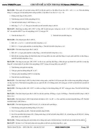 WWW.VNMATH.COM
CHUYÊN ĐỀ LUYỆN THI ĐẠI HỌC
Bài 11.226 : Trên cạnh AD của hình vuông ABCD có độ dài cạnh là a, lấy điểm M sao cho AM = x(0 ≤ x ≤ a). Trên nửa đường
thẳng Ax vuông góc với mặt phẳng hình vuông tại điểm A, lấy điểm S sao cho S A = y(y > 0).
1. Chứng minh rằng (S AB)⊥(S BC).
2. Tính khoảng cách từ M đến mặt phẳng (SCA).
3. Tính thể tích khối chóp S.ABCM theo a, y và x.
4. Biết rằng x2
+ y2
= a2
. Tìm giá trị lớn nhất của thể tích khối chóp S.ABCM.
Bài 11.227 : Hình lăng trụ đứng ABC.A′
B′
C′
có đáy ABC là một tam giác vuông tại a và AC = b,C = 60◦
. Đồng thời đường chéo
BC′
của mặt bên BB′
C′
C tạo với mặt phẳng (AA′
C′
C) một góc 30◦
.
1. Tính độ dài đoạn A′
C ; 2. Tính thể tích của khối lăng trụ.
Bài 11.228 : Cho chóp tứ giác đều S.ABCD.
1. Biết AB = a và S A = l, tính thể tích khối chóp theo a và l.
2. Biết S A = l và góc giữa mặt bên và mặt đáy bằng α. Tính thể tích khối chóp theo α và l.
Bài 11.229 : Cho hình chóp tứ giác đều S.ABCD.
1. Biết AB = a và góc giữa mặt bên và đáy bằng α, tính thể tích khối chóp theo a và α.
2. Biết độ dài của đoạn thẳng nối đỉnh hình chóp với trung điểm của một cạnh đáy bằng d và góc giữa cạnh bên và đáy bằng ϕ,
tính thể tích khối chóp theo d và ϕ.
Bài 11.230 : Cho lăng trụ tam giác ABC.A′
B′
C′
có tất cả các cạnh đáy đều bằng a. Hơn nữa góc tạo thành bởi cạnh bên và mặt đáy
bằng 60◦
và hình chiếu H của đỉnh A lên mặt phẳng (A′
B′
C′
) trùng với trung điểm của cạnh B′
C′
.
1. Tính khoảng cách giữa hai mặt đáy.
2. Tính góc giữa hai đường thẳng BC và AC′
.
3. Tính góc giữa mặt phẳng (ABB′
A′
) và mặt đáy.
4. Tính thể tích của khối lăng trụ.
Bài 11.231 : Cho hình chóp S.ABCD có đáy là hình vuông cạnh a, mặt bên S AD là tam giác đều và nằm trong mặt phẳng vuông góc
với đáy. Gọi M, N, P lần lượt là trung điểm của các cạnh S B, BC,CD. Chứng minh AM vuông góc với BP và tính thể tích của khối tứ
diện CMNP.
Bài 11.232 : Cho lăng trụ đều ABC.A′
B′
C′
có chiều cao bằng h và hai đường thẳng AB′
, BC′
vuông góc nhau. Tìm thể tích khối lăng
trụ đó.
Bài 11.233 : Cho hình chóp tứ giác đều S.ABCD có độ dài cạnh đáy AB bằng a và góc S AB bằng α. Tính thể tích khối chóp S.ABCD
theo a và α.
Bài 11.234 : Cho hình chóp S.ABCD, đáy là hình chữ nhật có AB = 2a, BC = a. Các cạnh bên của hình chóp đều bằng a
√
2. Tính thể
tích khối chóp S.ABCD theo a.
Bài 11.235 : Cho hình lập phương OBCD.O1B1C1D1 có độ dài mỗi cạnh bằng a.
1. Tính khoảng cách giữa hai đường thẳng O1B và B1C.
2. Gọi N là trung điểm của BD1. Tính thể tích khối chóp ONBB1.
3. Gọi M là một điểm bất kì thuộc OO1. Chứng minh rằng tỉ số thể tích khối chóp MBCC1B1 và hình lăng trụ OCBO1B1C1 không
phục thuộc vào vị trí điểm M.
Bài 11.236 : Chứng minh rằng nếu một tứ diện chỉ có đúng một cạnh có độ dài lớn hơn 1 thì thể tích của tứ diện đó lớn nhất là
1
8
.
Bài 11.237 : Kí hiệu S và V lần lượt là diện tích toàn phần và thể tích của hình chóp đều n - giác.
TRẦN ANH TUẤN - 0974 396 391 - (04) 66 515 343 Trang 225
www.VNMATH.com www.VNMATH.com
 