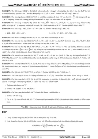 WWW.VNMATH.COM
CHUYÊN ĐỀ LUYỆN THI ĐẠI HỌC
Bài 11.267 : Cho khối chóp S.ABCD có đáy là hình vuông cạnh a, S A vuông góc với mặt phẳng đáy và S A = 2a. Gọi B′
, D′
lần lượt
là hình chiếu vuông góc của A trên S B và S D. Mặt phẳng (AB′
D′
) cắt SC tại C′
. Tính thể tích khối chóp S.AB′
C′
D′
.
Bài 11.268 : Cho hình lập phương ABCD.A′
B′
C′
D′
có cạnh bằng a và điểm K thuộc CC′
sao cho CK =
2a
3
. Mặt phẳng (α) đi qua
A, K và song song với BD chia khối lập phương thành hai khối đa diện. Tính thể tích hai khối đa diện đó.
Bài 11.269 : Cho hình chóp S.ABCD có đáy là hình thoi cạnh a, BAD = 60◦
, S A⊥(ABCD), S A = a. Gọi C′
là trung điểm SC. Mặt
phẳng (P) đi qua AC′
và song song với BD, cắt các cạnh S B, S D của hình chóp tại B′
, D′
. Tính thể tích khối chóp S.AB′
C′
D′
.
Bài 11.270 : Cho hình chóp S.ABC, có S A = a, S B = b, SC = c. Tính thể tích khối chóp S.ABC, biết :
1. AS B = BSC = CS A = 60◦
; 2. AS B = 90◦
; BSC = 120◦
;CS A = 60◦
.
Bài 11.271 : Biết thể tích khối hộp ABCD.A′
B′
C′
D′
là V. Tính thế tích khối tứ diện ACB′
D′
.
Bài 11.272 : Cho hình hộp chữ nhật ABCD.A′
B′
C′
D′
có AB = a, BC = b, AA′
= c. Gọi M, N lần lượt là trung điểm A′
B′
, B′
C′
. Tính
tỉ số giữa thể tích khối chóp D′
.DMN và thể tích khối hộp chữ nhật ABCD.A′
B′
C′
D′
.
Bài 11.273 : Cho hình hộp chữ nhật ABCD.A′
B′
C′
D′
có AB = a, BC = b, BB′
= c. Gọi E và F lần lượt là những điểm thuộc các cạnh
BB′
và DD′
sao cho BE =
1
2
EB′
, DF =
1
2
FD′
. Mặt phẳng (AEF) chia khối hộp chữ nhật ABCD.A′
B′
C′
D′
thành hai khối đa diện (H)
và (H′
). Gọi (H′
) là khối đa diện chứa đỉnh A′
. Hãy tính thể tích của (H).
Bài 11.274 : Cho hình hộp chữ nhật ABCD.A′
B′
C′
D′
có AB = a, BC = b, AA′
= c. Gọi E và F lần lượt là trung điểm của B′
C′
và
C′
D′
. Mặt phẳng (AEF) chia hình hộp đó thành hai hình đa diện (H) và (H′
), trong đó (H) là hình đa diện chứa đỉnh A′
. Tính thể tích
của (H) và (H′
).
Bài 11.275 : Cho hình hộp ABCD.A′
B′
C′
D′
. Gọi E, F lần lượt là trung điểm B′
C′
,C′
D′
. Mặt phẳng (AEF) chia hình hộp đó thành
hai hình đa diện (H) và (H′
), trong đó (H) là hình đa diện chứa đỉnh A′
. Tính tỉ số số giữa thể tích hình đa diện (H) và thể tích hình đa
diện (H′
).
Bài 11.276 : Cho khối hộp MNPQ.M′
N′
P′
Q′
có thể tích V. Tính thể tích khối tứ diện P′
MNP theo V.
Bài 11.277 : Trên cạnh PQ của tứ diện MNPQ lấy điểm I sao cho PI =
1
3
PQ. Tính tỉ số thể tích của hai tứ diện MNIQ và MNIP.
Bài 11.278 : Cho hình chóp đều S ABCD. Đáy là ABCD là hình vuông có cạnh bằng 2a. Cạnh bên S A = a
√
5. Một mặt phẳng (P) đi
qua AB và vuông góc với mặt phẳng (SCD), và (P) lần lượt cắt C và S D tại C′
và D′
.
1. Tính diện tích tứ giác ABC′
D′
.
2. Tính thể tích của khối đa diện ABCDD′
C′
.
Bài 11.279 : Cho hình chóp tứ giác đều S.ABCD có cạnh đáy bằng a, cạnh bên bằng a.
1. Tính thể tích khối chóp.
2. Gọi M, N, P là trung điểm của AB, AD, SC. Chứng minh rằng mặt phẳng (MNP) chia hình chóp thành hai phần có thể tích bằng
nhau.
Vấn đề 3 : Dùng công thức thể tích để giải một số bài toán hình học
1. Chúng ta có thể dùng công thức tỉ số thể tích để chứng minh một số hệ thức.
2. Hoặc dùng công thức thể tích để tính khoảng cách từ một điểm đến mặt phẳng hoăc tính diện tích đa giác đáy, cụ thể
d(A, (S BC)) =
3.VS ABC
S ∆S BC
và tổng quát h =
3V
S đáy
.
TRẦN ANH TUẤN - 0974 396 391 - (04) 66 515 343 Trang 228
www.VNMATH.com www.VNMATH.com
 