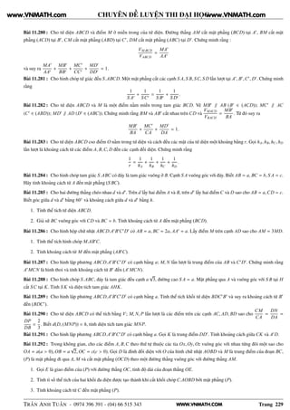 WWW.VNMATH.COM
CHUYÊN ĐỀ LUYỆN THI ĐẠI HỌC
Bài 11.280 : Cho tứ diện ABCD và điểm M ở miền trong của tứ diện. Đường thẳng AM cắt mặt phẳng (BCD) tại A′
, BM cắt mặt
phẳng (ACD) tại B′
, CM cắt mặt phẳng (ABD) tại C′
, DM cắt mặt phẳng (ABC) tại D′
. Chứng minh rằng :
VM.BCD
VABCD
=
MA′
AA′
và suy ra
MA′
AA′
+
MB′
BB′
+
MC′
CC′
+
MD′
DD′
= 1.
Bài 11.281 : Cho hình chóp tứ giác đều S.ABCD. Một mặt phẳng cắt các cạnh S A, S B, SC, S D lần lượt tại A′
, B′
,C′
, D′
. Chứng minh
rằng
1
S A′
+
1
SC′
=
1
S B′
+
1
S D′
.
Bài 11.282 : Cho tứ diện ABCD và M là một điểm nằm miền trong tam giác BCD. Vẽ MB′
∥ AB (B′
∈ (ACD)); MC′
∥ AC
(C′
∈ (ABD)); MD′
∥ AD (D′
∈ (ABC)). Chứng minh rằng BM và AB′
cắt nhau trên CD và
VMACD
VBACD
=
MB′
BA
. Từ đó suy ra
MB′
BA
+
MC′
CA
+
MD′
DA
= 1.
Bài 11.283 : Cho tứ diện ABCD cso điểm O nằm trong tứ diện và cách đều các mặt của tứ diện một khoảng bằng r. Gọi hA, hB, hC, hD
lần lượt là khoảng cách từ các điểm A, B,C, D đến các cạnh đối diện. Chứng minh rằng
1
r
=
1
hA
+
1
hB
+
1
hC
+
1
hD
.
Bài 11.284 : Cho hình chóp tam giác S.ABC có đáy là tam giác vuông ở B. Cạnh S A vuông góc với đáy. Biết AB = a, BC = b, S A = c.
Hãy tính khoảng cách từ A đến mặt phẳng (S BC).
Bài 11.285 : Cho hai đường thẳng chéo nhau d và d′
. Trên d lấy hai điểm A và B, trên d′
lấy hai điểm C và D sao cho AB = a,CD = c.
Biết góc giữa d và d′
bằng 60◦
và khoảng cách giữa d và d′
bằng h.
1. Tính thể tích tứ diện ABCD.
2. Giả sử BC vuông góc với CD và BC = b. Tính khoảng cách từ A đến mặt phẳng (BCD).
Bài 11.286 : Cho hình hộp chữ nhật ABCD.A′
B′
C′
D′
có AB = a, BC = 2a, AA′
= a. Lấy điểm M trên cạnh AD sao cho AM = 3MD.
1. Tính thể tích hình chóp M.AB′
C.
2. Tính khoảng cách từ M đến mặt phẳng (AB′
C).
Bài 11.287 : Cho hình lập phương ABCD.A′
B′
C′
D′
có cạnh bằng a; M, N lần lượt là trung điểm của AB và C′
D′
. Chứng minh rằng
A′
MCN là hình thoi và tính khoảng cách từ B′
đến (A′
MCN).
Bài 11.288 : Cho hình chóp S.ABC, đáy là tam giác đều cạnh a
√
3, đường cao S A = a. Mặt phẳng qua A và vuông góc với S B tại H
cắt SC tại K. Tính S K và diện tích tam giác AHK.
Bài 11.289 : Cho hình lập phương ABCD.A′
B′
C′
D′
có cạnh bằng a. Tính thể tích khối tứ diện BDC′
B′
và suy ra khoảng cách từ B′
đến (BDC′
).
Bài 11.290 : Cho tứ diện ABCD có thể tích bằng V; M, N, P lần lượt là các điểm trên các cạnh AC, AD, BD sao cho
CM
CA
=
DN
DA
=
DP
DB
=
2
3
. Biết d(D, (MNP)) = h, tính diện tích tam giác MNP.
Bài 11.291 : Cho hình lập phương ABCD.A′
B′
C′
D′
có cạnh bằng a. Gọi K là trung điểm DD′
. Tính khoảng cách giữa CK và A′
D.
Bài 11.292 : Trong không gian, cho các điểm A, B,C theo thứ tự thuộc các tia Ox, Oy, Oz vuông góc với nhau từng đôi một sao cho
OA = a(a > 0), OB = a
√
2, OC = c(c > 0). Gọi D là đỉnh đối diện với O của hình chữ nhật AOBD và M là trung điểm của đoạn BC,
(P) là mặt phẳng đi qua A, M và cắt mặt phẳng (OCD) theo một đường thẳng vuông góc với đường thẳng AM.
1. Gọi E là giao điểm của (P) với đường thẳng OC, tính độ dài của đoạn thẳng OE.
2. Tính tỉ số thể tích của hai khối đa diện được tạo thành khi cắt khối chóp C.AOBD bởi mặt phẳng (P).
3. Tính khoảng cách từ C đến mặt phẳng (P).
TRẦN ANH TUẤN - 0974 396 391 - (04) 66 515 343 Trang 229
www.VNMATH.com www.VNMATH.com
 