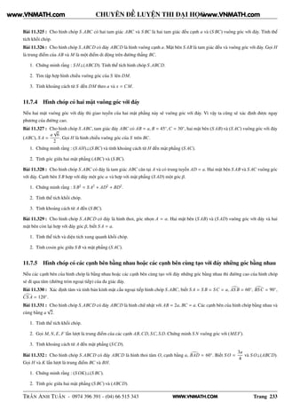WWW.VNMATH.COM
CHUYÊN ĐỀ LUYỆN THI ĐẠI HỌC
Bài 11.325 : Cho hình chóp S.ABC có hai tam giác ABC và S BC là hai tam giác đều cạnh a và (S BC) vuông góc với đáy. Tính thể
tích khối chóp.
Bài 11.326 : Cho hình chóp S.ABCD có đáy ABCD là hình vuông cạnh a. Mặt bên S AB là tam giác đều và vuông góc với đáy. Gọi H
là trung điểm của AB và M là một điểm di động trên đường thẳng BC.
1. Chứng minh rằng : S H⊥(ABCD). Tính thể tích hình chóp S.ABCD.
2. Tìm tập hợp hình chiếu vuông góc của S lên DM.
3. Tính khoảng cách từ S đến DM theo a và x = CM.
11.7.4 Hình chóp có hai mặt vuông góc với đáy
Nếu hai mặt vuông góc với đáy thì giao tuyến của hai mặt phẳng này sẽ vuông góc với đáy. Vì vậy ta cũng sẽ xác định được ngay
phương của đường cao.
Bài 11.327 : Cho hình chóp S.ABC, tam giác đáy ABC có AB = a, B = 45◦
,C = 30◦
, hai mặt bên (S AB) và (S AC) vuông góc với đáy
(ABC), S A =
a
√
6
2
. Gọi H là hình chiếu vuông góc của S trên BC.
1. Chứng minh rằng : (S AH)⊥(S BC) và tính khoảng cách từ H đến mặt phẳng (S AC).
2. Tính góc giữa hai mặt phẳng (ABC) và (S BC).
Bài 11.328 : Cho hình chóp S.ABC có đáy là tam giác ABC cân tại A và có trung tuyến AD = a. Hai mặt bên S AB và S AC vuông góc
với đáy. Cạnh bên S B hợp với đáy một góc α và hợp với mặt phẳng (S AD) một góc β.
1. Chứng minh rằng : S B2
= S A2
+ AD2
+ BD2
.
2. Tính thể tích khối chóp.
3. Tính khoảng cách từ A đến (S BC).
Bài 11.329 : Cho hình chóp S.ABCD có đáy là hình thoi, góc nhọn A = α. Hai mặt bên (S AB) và (S AD) vuông góc với đáy và hai
mặt bên còn lại hợp với đáy góc β, biết S A = a.
1. Tính thể tích và diện tích xung quanh khối chóp.
2. Tính cosin góc giữa S B và mặt phẳng (S AC).
11.7.5 Hình chóp có các cạnh bên bằng nhau hoặc các cạnh bên cùng tạo với đáy những góc bằng nhau
Nếu các cạnh bên của hình chóp là bằng nhau hoặc các cạnh bên cùng tạo với đáy những góc bằng nhau thì đường cao của hình chóp
sẽ đi qua tâm (đường tròn ngoại tiếp) của đa giác đáy.
Bài 11.330 : Xác định tâm và tính bán kính mặt cầu ngoại tiếp hình chóp S.ABC, biết S A = S B = SC = a, AS B = 60◦
, BSC = 90◦
,
CS A = 120◦
.
Bài 11.331 : Cho hình chóp S.ABCD có đáy ABCD là hình chữ nhật với AB = 2a, BC = a. Các cạnh bên của hình chóp bằng nhau và
cùng bằng a
√
2.
1. Tính thể tích khối chóp.
2. Gọi M, N, E, F lần lượt là trung điểm của các cạnh AB,CD, SC, S D. Chứng minh S N vuông góc với (MEF).
3. Tính khoảng cách từ A đến mặt phẳng (SCD).
Bài 11.332 : Cho hình chóp S.ABCD có đáy ABCD là hình thoi tâm O, cạnh bằng a, BAD = 60◦
. Biết S O =
3a
4
và S O⊥(ABCD).
Gọi H và K lần lượt là trung điểm BC và BH.
1. Chứng minh rằng : (S OK)⊥(S BC).
2. Tính góc giữa hai mặt phẳng (S BC) và (ABCD).
TRẦN ANH TUẤN - 0974 396 391 - (04) 66 515 343 Trang 233
www.VNMATH.com www.VNMATH.com
 