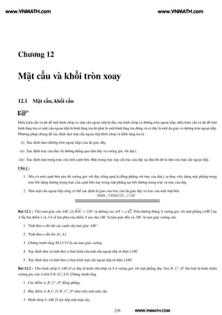 WWW.VNMATH.COM
Chương 12
Mặt cầu và khối tròn xoay
12.1 Mặt cầu, khối cầu
Điều kiện cần và đủ để một hình chóp có mặt cầu ngoại tiếp là đáy của hình chóp có đường tròn ngoại tiếp; điều kiện cần và đủ để một
hình lăng trụ có mặt cầu ngoại tiếp là hình lăng trụ đó phải là một hình lăng trụ đứng và có đáy là một đa giác có đường tròn ngoại tiếp.
Phương pháp chung để xác định tâm mặt cầu ngoại tiếp khối chóp và khối lăng trụ là :
(i) Xác định tâm (đường tròn ngoại tiếp) của đa giác đáy.
(ii) Xác định trục của đáy (là đường thẳng qua tâm đáy và vuông góc với đáy).
(iii) Xác định mặt trung trực của một cạnh bên. Mặt trung trực này cắt trục của đáy tại đâu thì đó là tâm của mặt cầu ngoại tiếp.
Chú ý :
1. Nếu có một cạnh bên nào đó vuông góc với đáy (tổng quát là đồng phẳng với trục của đáy), ta thay việc dựng mặt phẳng trung
trực bởi dựng đường trung trực của cạnh bên này trong mặt phẳng tạo bởi đường trung trực và trục của đáy.
2. Tâm mặt cầu ngoại tiếp cũng có thể xác định là giao của trục của đa giác đáy và trục của một mặt bên.
Bài 12.1 : Cho tam giác cân ABC có BAC = 120◦
và đường cao AH = a
√
2. Trên đường thẳng ∆ vuông góc với mặt phẳng (ABC) tại
A lấy hai điểm I và J ở về hai phía của điểm A sao cho IBC là tam giác đều và JBC là tam giác vuông cân.
1. Tính theo a độ dài các cạnh của tam giác ABC.
2. Tính theo a độ dài AI, AJ.
3. Chứng minh rằng BIJ,CIJ là các tam giác vuông.
4. Xác định tâm và tính theo a bán kính của mặt cầu ngoại tiếp tứ diện IJBC.
5. Xác định tâm và tính theo a bán kính mặt cầu ngoại tiếp tứ diện IABC.
Bài 12.2 : Cho hình chóp S.ABCD có đáy là hình chữ nhật và S A vuông góc với mặt phẳng đáy. Gọi B′
,C′
, D′
lần lượt là hình chiếu
vuông góc của A trên S B, SC, S D. Chứng minh rằng
1. Các điểm A, B′
,C′
, D′
đồng phẳng.
2. Bảy điểm A, B,C, D, B′
,C′
, D′
nằm trên một mặt cầu.
3. Hình chóp S.ABCD nội tiếp một mặt cầu.
239
www.VNMATH.com www.VNMATH.com
WWW.VNMATH.COM
 