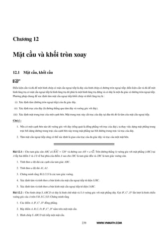 WWW.VNMATH.COM
Chương 12
Mặt cầu và khối tròn xoay
12.1 Mặt cầu, khối cầu
Điều kiện cần và đủ để một hình chóp có mặt cầu ngoại tiếp là đáy của hình chóp có đường tròn ngoại tiếp; điều kiện cần và đủ để một
hình lăng trụ có mặt cầu ngoại tiếp là hình lăng trụ đó phải là một hình lăng trụ đứng và có đáy là một đa giác có đường tròn ngoại tiếp.
Phương pháp chung để xác định tâm mặt cầu ngoại tiếp khối chóp và khối lăng trụ là :
(i) Xác định tâm (đường tròn ngoại tiếp) của đa giác đáy.
(ii) Xác định trục của đáy (là đường thẳng qua tâm đáy và vuông góc với đáy).
(iii) Xác định mặt trung trực của một cạnh bên. Mặt trung trực này cắt trục của đáy tại đâu thì đó là tâm của mặt cầu ngoại tiếp.
Chú ý :
1. Nếu có một cạnh bên nào đó vuông góc với đáy (tổng quát là đồng phẳng với trục của đáy), ta thay việc dựng mặt phẳng trung
trực bởi dựng đường trung trực của cạnh bên này trong mặt phẳng tạo bởi đường trung trực và trục của đáy.
2. Tâm mặt cầu ngoại tiếp cũng có thể xác định là giao của trục của đa giác đáy và trục của một mặt bên.
Bài 12.1 : Cho tam giác cân ABC có BAC = 120◦
và đường cao AH = a
√
2. Trên đường thẳng ∆ vuông góc với mặt phẳng (ABC) tại
A lấy hai điểm I và J ở về hai phía của điểm A sao cho IBC là tam giác đều và JBC là tam giác vuông cân.
1. Tính theo a độ dài các cạnh của tam giác ABC.
2. Tính theo a độ dài AI, AJ.
3. Chứng minh rằng BIJ,CIJ là các tam giác vuông.
4. Xác định tâm và tính theo a bán kính của mặt cầu ngoại tiếp tứ diện IJBC.
5. Xác định tâm và tính theo a bán kính mặt cầu ngoại tiếp tứ diện IABC.
Bài 12.2 : Cho hình chóp S.ABCD có đáy là hình chữ nhật và S A vuông góc với mặt phẳng đáy. Gọi B′
,C′
, D′
lần lượt là hình chiếu
vuông góc của A trên S B, SC, S D. Chứng minh rằng
1. Các điểm A, B′
,C′
, D′
đồng phẳng.
2. Bảy điểm A, B,C, D, B′
,C′
, D′
nằm trên một mặt cầu.
3. Hình chóp S.ABCD nội tiếp một mặt cầu.
239
 