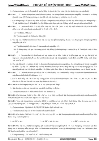 WWW.VNMATH.COM
CHUYÊN ĐỀ LUYỆN THI ĐẠI HỌC
2. Chứng minh rằng : có vô số mặt cầu đi qua hai điểm cố định A và B cho trước. Hãy tìm tập hợp tâm các mặt cầu đó.
Bài 12.15 : 1. Cho hai đường tròn C1 và C2 có tâm O1 và O2. Hai đường tròn này nằm trong hai mặt phẳng khác nhau và có chung
nhau dây cung AB. Chứng minh rằng có duy nhất một mặt cầu đi qua cả hai đường tròn C1 và C2.
2. Cho đường thẳng a cố định và một điểm M cố định không thuộc đường thẳng a. Gọi O là một điểm di động trên đường thẳng a.
Vẽ mặt cầu (S ) có tâm O và bán kính R = OM. Chứng minh rằng : mặt cầu (S ) luôn luôn đi qua một đường tròn cố định.
Bài 12.16 : 1. Cho mặt cầu S (O; R) và một điểm A sao cho OA = 2R. Qua A kẻ một tiếp tuyến tới mặt cầu (và giả sử B là tiếp
điểm) và kẻ một cát tuyến cắt mặt cầu tại C và D, biết : CD = R
√
3.
(a) Tính độ dài AB theo R ;
(b) Tính khoảng cách từ O tới đường thẳng CD.
2. Cho mặt cầu S (O; R) và một điểm A thuộc mặt cầu này. Gọi (Q) là mặt phẳng đi qua A sao cho góc giữa đường thẳng OA và
mặt phẳng (Q) là 30◦
.
(a) Tính diện tích thiết diện (theo R) của mặt cầu với mặt phẳng (Q).
(b) Kẻ đường thẳng ∆ đi qua A và vuông góc với mặt phẳng (Q). Đường thẳng ∆ cắt mặt cầu tại B. Tính độ dài cạnh AB theo
R.
Bài 12.17 : 1. Cho mặt cầu S (O; R) tiếp xúc với mặt phẳng (Q) tại điểm I. Gọi M là điểm thuộc mặt cầu này. Từ M kẻ hai
tiếp tuyến với mặt cầu S (O; R) sao cho hai tiếp tuyến này cắt mặt phẳng (Q) tại A và B. Biết MA⊥MB. Chứng minh rằng :
AB2
= IA2
+ IB2
.
2. Cho mặt phẳng (Q) và hai điểm A và B cố định nằm về một phía của mặt phẳng (Q) sao cho đường thẳng AB cắt mặt phẳng (Q)
tại điểm I. Gọi mặt cầu S (O; R) là mặt cầu thay đổi nhưng luôn đi qua A và B đồng thời tiếp xúc với mặt phẳng (Q). Gọi M là
tiếp điểm của mặt cầu S (O; R) với mặt phẳng (Q). Chứng minh rằng : điểm M di động trên một đường tròn cố định C nào đó.
Bài 12.18 : 1. Cho hình chóp tam giác đều S.ABC có cạnh đáy bằng a và cạnh bên bằng b. Hãy xác định tâm và tính bán kính của
mặt cầu ngoại tiếp hình chóp đó theo a và b.
2. Cho ba đoạn thẳng S A, S B, SC đôi một vuông góc với nhau tạo thành một tứ diện S ABC, với S A = a, S B = b, SC = c. Xác
định tâm và tính bán kính mặt cầu ngoại tiếp tứ diện đó theo a, b, c.
Bài 12.19 : Cho hình lăng trụ tam giác đều ABC.A′
B′
C′
có 9 cạnh đều bằng a.
1. Xác định tâm và tính bán kính mặt cầu ngaoij tiếp hình lăng trụ đã cho ;
2. Tính diện tích mặt cầu và thể tích khối cầu nói trên (tính theo a).
Bài 12.20 : Cho hình chóp S.ABC có S A = S B = SC = a và có chiều cao bằng h. Xác định tâm và tính bán kính mặt cầu ngoại tiếp
hình chóp đó (tính theo a và h). Tính diện tích của mặt cầu đó.
Bài 12.21 : Trong mặt phẳng (Q) cho hình vuông ABCD có cạnh bằng a. Lấy một điểm S thuộc đường thẳng Ax vuông góc với (Q).
Gọi (P) là mặt phẳng qua A và vuông góc với SC. Mặt phẳng (P) cắt S B, SC, S D lần lượt tại M, N, E.
1. Chứng minh rằng : bảy điểm A, B,C, D, M, N, E là cùng thuộc một mặt cầu.
2. Tính diện tích của mặt cầu đó theo a và thể tích của khối cầu đó.
Bài 12.22 : Cho tứ diện S ABC có S A⊥(ABC) và S A = a, S B = b, SC = c. Xác định tâm và tính bán kính mặt cầu ngoại tiếp tứ diện
đã cho trong các trường hợp sau :
1. có BAC = 90◦
; 2. có BAC = 60◦
và b = c ; 3. có BAC = 120◦
và b = c.
Bài 12.23 : Cho mặt cầu S (O; R) và mặt phẳng (Q) cách tâm O một khoảng bằng h (0 < h < R). Mặt phẳng cắt mặt cầu (Q) theo
đường tròn C . Vẽ đường thẳng d đi qua điểm A cố định thuộc đường tròn C và d⊥(Q). Đường thẳng d cắt mặt cầu S (O; R) tại B. Gọi
CD là đường kính di động của đường tròn C .
1. Chứng minh rằng : AD2
+ BC2
và AC2
+ BD2
là không đổi.
TRẦN ANH TUẤN - 0974 396 391 - (04) 66 515 343 Trang 241
www.VNMATH.com www.VNMATH.com
 