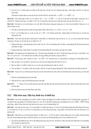 WWW.VNMATH.COM
CHUYÊN ĐỀ LUYỆN THI ĐẠI HỌC
2. Gọi M, N, E, F là hình chiếu của điểm H lần lượt trên AB, BC,CD, DA. Chứng minh rằng : hình chóp S.MNEF có mặt cầu
ngoại tiếp.
Tính diện tích thiết diện của mặt cầu ấy khi cắt bởi (ABCD), nếu biết ME = a, BAC = α◦
và BDC = β◦
.
Bài 12.33 : Cho hình chóp S.ABC có S A⊥(ABC); AB = c, AC = b, BAC = α◦
. Gọi M, N lần lượt là hình chiếu vuông góc của A
trênS B, SC. Chứng minh rằng : các điểm A, B,C, M, N cùng thuộc một mặt cầu và tính bán kính của mặt cầu đó theo b, c, α◦
.
Bài 12.34 : Cho hai tia Ax, By chéo nhau và Ax⊥By. Biết AB là đoạn vuông góc chung của Ax và By. Lấy một điểm C thuộc tia Ax và
điểm D thuộc tia By.
1. Tìm tâm và tính bán kính của mặt cầu ngoại tiếp tứ diện ABCD theo a, b, c ở đó b = AC và c = BD.
2. Cho C và D di động trên Ax và By sao cho AC + BD = CD. Chứng minh rằng : đường thẳng CD luôn tiếp xúc với mặt cầu
đường kính AB.
Bài 12.35 : Cho trước mặt cầu tâm O bán kính R và một điểm A cố định thuộc mặt cầu. Ba tia At1, At2, At3 là ba tia thay đổi, đôi một
vuông góc với nhau và cắt mặt cầu tại các điểm B,C, D.
1. Chứng minh rằng : hình hộp dựng trên ba cạnh AB, AC, AD có một đường chéo cố định và mặt phẳng (BCD) luôn luôn đi qua
một điểm cố định.
2. Chứng minh rằng : hình chiếu H của điểm D trên đường thẳng BC luôn thuộc một mặt cầu cố định.
Bài 12.36 : Cho đường tròn (O) đường kính AB = 2R nằm trong mặt phẳng (P). Gọi C là điểm đối xứng với O qua A. Lấy điểm S sao
cho : SC⊥(P) và SC = 2R. Tính thể tích của khối cầu đi qua đường tròn đã cho và đi qua điểm S .
Bài 12.37 : Cho tam giác ABC vuông ở A có BC = 2a, ACB = 30◦
. Xét hai tia Bx,Cy cùng hướng và vuông góc với mặt phẳng (ABC).
1. Hãy xác định vị trí của điểm E trên tia Bx sao cho mặt cầu đường kính BE tiếp xúc với Cy.
2. Hãy xác định vị trí điểm F thuộc tia Cy sao cho mặt cầu đường kính tiếp xúc với Bx.
3. Với các điểm E, F tìm được ở trên, hỏi đa diện ABCFE có mặt cầu ngoại tiếp không ? Hãy tính thể tích của khối đa diện đó.
Bài 12.38 : Trong vô số các hình hộp nội tiếp một mặt cầu bán kính R cho trước. Hãy tìm hình hộp thỏa mãn một trong các tính chất
sau :
1. Thể tích của hình hộp đạt giá trị lớn nhất.
2. Tổng độ dài các cạnh của hình hộp đạt giá trị lớn nhất.
Bài 12.39 : 1. Trong vô số các hình chóp tam giác đều nội tiếp một mặt cầu bán kính R cho trước. Hãy tìm hình chóp chữ số thể
tích lớn nhất.
2. Hãy mở rộng bài toán cho hình chóp n-giác đều.
12.2 Mặt tròn xoay. Mặt trụ, hình trụ và khối trụ
Bài 12.40 : Cho trước mặt phẳng (P) có điểm cố định A thuộc mặt phẳng (P) và điểm cố định B (P), ở đó hình chiếu vuông góc H
của điểm B lên mặt phẳng (P) là không trùng với A. Gọi M là một điểm di động trên mặt phẳng (P) sao cho ABM = BMH. Chứng
minh rằng : điểm M luôn nằm trên một mặt trụ tròn xoay có trục là đường thẳng AB.
Bài 12.41 : Cho mặt trụ tròn xoay (T ) và một điểm S cố định nằm ngoài (T ). Gọi d là một đường thẳng thay đổi nhưng luôn đi qua
S và cắt mặt trụ (T ) tại A và B. Gọi I là trung điểm của AB. Chứng minh rằng : trung điểm I đó luôn luôn nằm trên một mặt trụ cố
định nào đó.
Bài 12.42 : Một khối trụ có bán kính đáy bằng R và chiều cao h = R
√
3. Lấy điểm A thuộc đường tròn (O) và điểm B thuộc đường
tròn (O′
) là hai đường tròn đáy của khối trụ đã cho, sao cho góc tạo bởi đường thẳng AB và trục của khối trụ là 30◦
.
1. Gọi (Q) là mặt phẳng đi qua AB và mặt phẳng (Q) song song với trục của khối trụ. Hãy tính diện tích thiết diện của mặt phẳng
(Q) với khối trụ (tính theo R).
TRẦN ANH TUẤN - 0974 396 391 - (04) 66 515 343 Trang 243
www.VNMATH.com www.VNMATH.com
 