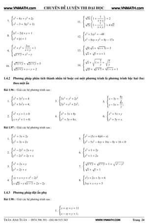 WWW.VNMATH.COM
CHUYÊN ĐỀ LUYỆN THI ĐẠI HỌC
7.
x3 − 8x = y3 + 2y
x2 − 3 = 3(y2 + 1)
8.
|x2 − 2x| + y = 1
x2 + |y| = 1
9.
x2 + y2 +
2xy
x + y
= 1
√
x + y = x2 − y
10.
√
7x + y +
√
2x + y = 5
√
2x + y + x − y = 2
11.
√
3x 1 +
1
x + y
= 2
√
7y 1 −
1
x + y
= 4
√
2
12.
x3 + 3xy2 = −49
x2 − 8xy + y2 = 8y − 17x
13.
√
y(
√
x +
√
x + 3) = 3
√
x +
√
y = x + 1
14.
√
x + 1 +
1
y
=
Ö
x
y
√
xy +
√
y + 1 +
√
1 − x = 1
1.4.2 Phương pháp phân tích thành nhân tử hoặc coi một phương trình là phương trình bậc hai (ba)
theo một ẩn
Bài 1.96 : Giải các hệ phương trình sau :
1.
x3 + 3y2x = 4
y3 + 3x2y = 4;
2.
x2 + y + 1 = 0
x + y2 + 1 = 0;
3.
3x3 = x2 + 2y2
3y3 = y2 + 2x2;
4.
x3 = 3x + 8y
y3 = 3y + 8x;
5.
x − 3y =
4y
x
y − 3x =
4x
y
;
6.
x3 = 5x + y
y3 = 5y + x.
Bài 1.97 : Giải các hệ phương trình sau :
1.
x2 = 3x + 2y
y2 = 3y + 2x
2.
x2 − 2y2 = 2x + y
y2 − 2x2 = 2y + x
3.
x3 = 2x + y
y3 = 2y + x
4.
xy + x + y = x2 − 2y2
x
√
2y − y
√
x − 1 = 2x − 2y
5.
y2 = (5x + 4)(4 − x)
y2 − 5x2 − 4xy + 16x − 8y + 16 = 0
6.
x3 + 1 = 2y
y3 + 1 = 2x
7.
√
x + y +
√
x − y = 1 + x2 − y2
√
x +
√
y = 1
8.
x2y + 2x + 3y = 6
3xy + x + y = 5
1.4.3 Phương pháp đặt ẩn phụ
Bài 1.98 : Giải các hệ phương trình sau :
1.
x + xy + y = 11
x − xy + y = 1;
TRẦN ANH TUẤN - 0974 396 391 - (04) 66 515 343 Trang 24
www.VNMATH.com www.VNMATH.com
 